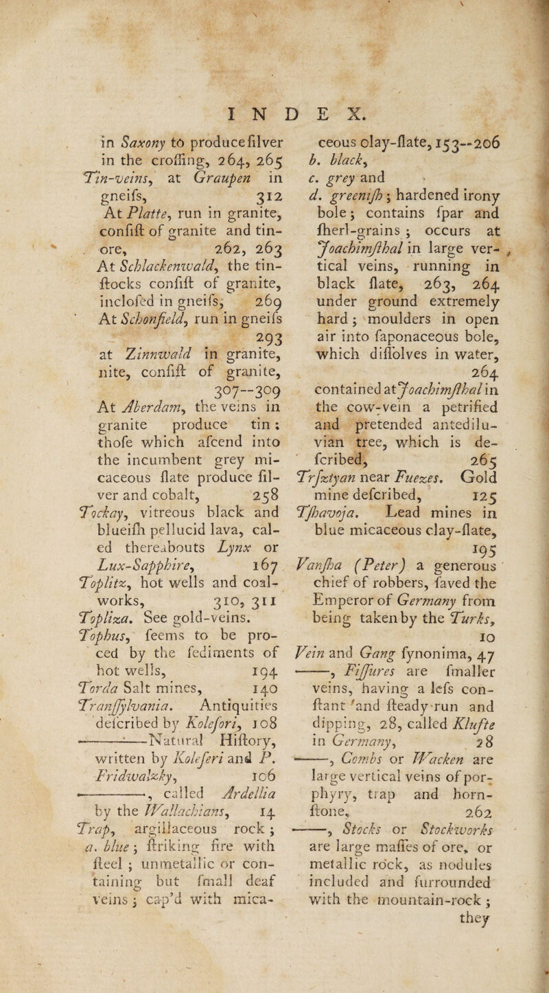 in the eroding, 264, 265 Tin-veins, at Graupen in gneifs, 312 At Platte, run in granite, confift of granite and tin- ore, 262,263 At Schlackenwald, the tin- ftocks confift of granite, inclofed in gneifs, 269 At Schonfield, run in gneifs 293 at Zinnwald in granite, nite, confift of granite, , 3°7-”3°9 At Akerdam, the veins in granite produce tin; thofe which afeend into the incumbent grey mi¬ caceous hate produce fil¬ ver and cobalt, 258 Tockay, vitreous black and blueifh pellucid lava, cal- ed thereabouts Lynx or Lux-Sapphire, 167 Topiitz, hot wells and coal- works, 310, 31I Topliza. See gold-veins. Tophus, feems to be pro- ced by the fediments of hot wells, 194 Tor da Salt mines, 140 TranJJyhania. Antiquities dd'eribed by Kolefori, jo8 •—--—Natural Hiftory, written by Koleferi and P. Fri dwabzky, 106 —-—-——*, called Ardelli a by the Wallachians, 14 Trap, argillaceous rock3 a. blue3 linking lire with ft eel ; un metallic or con¬ taining; but fmall deaf veins 3 cap’d with mica¬ h. black, c, grey and d. greenift)3 hardened irony bole 3 contains fpar and fherl -grains 3 occurs at J'oachimfthal in large ver- , tical veins, running in black Hate, 263, 264 under ground extremely hard 3 moulders in open air into faponaceous bole, which diftblves in water, 264 contained atyoachimßhal in the cow:vein a petrified and pretended antedilu¬ vian tree, which is de- feribed, 265 Trfztyan near Fuezes. Gold mine deferibed, 125 Tfljavoja. Lead mines in blue micaceous clay-llate, 195 Vanßa (Peter) a generous chief of robbers, faved the Emperor of Germany from being taken by the Turks? 10 Vein and Gang fynonima, 47 —, FiJJures are fmaller veins, having; a lefs con- ftant “and fteady run and dipping, 28, called Klüfte in Germany, 28 ——5 Combs or JVacken are large vertical veins of por¬ phyry, trap and horn- ftone, 262 —-—, Stocks or Stockworks are large mafies of ore, or metallic rock, as nod ulus included and furrounded with the mountain-rock; they