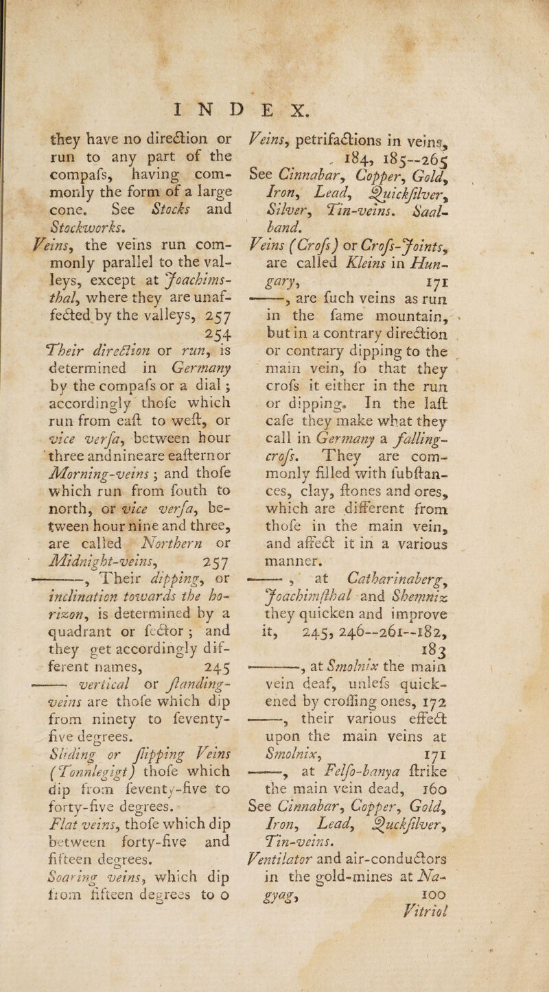 they have no dire&ion or run to any part of the compafs, having com¬ monly the form of a large cone. See Stocks and Stockworks. Veins, the veins run com¬ monly parallel to the val¬ leys, except at Joachims- thal., where they areunaf- fedted by the valleys, 257 254 Their direction or run, is determined in Germany by the compafs or a dial; accordingly thole which run from eaft to weft, or vice verja, between hour ' three andnineare eafternor Morning-veins ; and thofe which run from fouth to north, or vice verja, be¬ tween hour nine and three, are called Northern or Midnight-veins, 257 ——, Their dippings or inclination towards the ho- rizony is determined by a quadrant or fcdior ; and they get accordingly dif¬ ferent names, 245 ——— vertical or ßanding- veins are thofe which dip from ninety to feventy- five degrees. Sliding or ßipping Veins (Tonnlegigt) thofe which dip from feventc-five to X j forty-five degrees. Flat veins, thofe wrhich dip between forty-five and fifteen degrees. Soaring veins, which dip from fifteen degrees to o Veins, petrifadlions in veins, . 184, 185—265 See Cinnabar, Copper, Gold, Iron, Lead, jpuickjlvery Silver, ‘'Tin-veins. Saal- land. Veins (Crofs) or Crojs-Joints, are called Kleins in Hun¬ gary , 171 -, are fuch veins as run in the fame mountain, but in a contrary diredtion or contrary dipping to the main vein, fo that they crofs it either in the run or dipping. In the laft cafe they make what they call in Germany a falling- crofs. They are com¬ monly filled with fubftan- ces, clay, ftones and ores, which are different from, thofe in the main vein, and affedf it in a various manner. ——- , at Catharinaberg, Joachimßhal and Shemniz, they quicken and improve it, 245, 246—261—182, 183 ——at Smolnix the main vein deaf, unlefs quick¬ ened by eroding ones, 172 -, their various effedfc upon the main veins at Smolnix, 171 —, at Felfo-banya ftrike the main vein dead, 160 See Cinnabar, Copper, Goldy Iron, Lead, jjuckfilver, Tin-veins. Ventilator and air-condudfors in the gold-mines at Na- gyag, 100 Vitriol