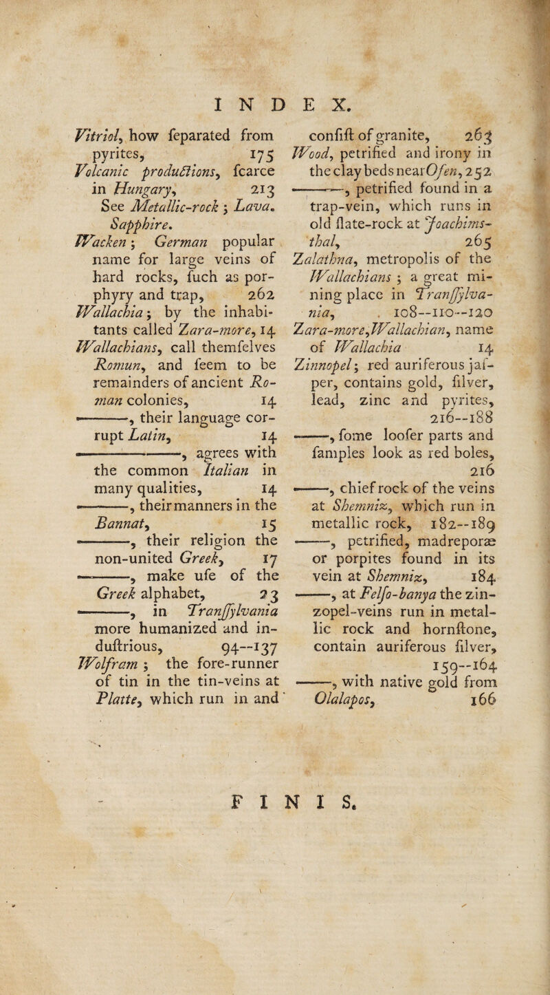 Vitriol, how feparated from pyrites, . 175 Volcanic productions, fcarce in Hungary, 213 See Metallic-rock 5 Lava, Sapphire. Wacken; German popular name for large veins of hard rocks, fuch as por¬ phyry and trap, 262 TVallachia; bv the inhabi- tants called Zara-more, r4 Wallachians, call themfelves Roman, and feem to be remainders of ancient Ro- ?nan colonies, 14 — -, their language cor¬ rupt Latin, 14 -----—, agrees with the common Italian in many qualities, 14 — -, their manners in the Bannat, 15 — -—their religion the non-united Greek, 17 — --make ufe of the Greek alphabet, 2 3 --, in VranJJylvania more humanized and in- duftrious, 94—137 Wolfram ; the fore-runner of tin in the tin-veins at Blatte, which run in and confift of granite, 26 3 Wood, petrified and irony in the clay beds nearO/b*, 252 —--—, petrified found in a trap-vein, which runs in old Hate-rock at Joachims¬ thal, 265 Zalathna, metropolis of the Wallachians 5 a great mi¬ ning place in Tranfjylva- nia, . 108—110—120 Zara-more,Wallachian, name of Walla chi a 14 Zinnopel; red auriferous jaf- per, contains gold, filver, lead, zinc and pyrites, 216—188 -=—-, fome loofer parts and fampies look as red boles, 216 --, chief rock of the veins at Shemnix, which run in metallic rock, 182—189 «——, petrified, madreporae or porpites found in its vein at Shemniz, 184 ——, at Felfo-hanya the zin- zopel-veins run in metal¬ lic rock and hornftone, contain auriferous filver, i59-j64 -■, with native gold from Ola lap os, 166 FINIS.