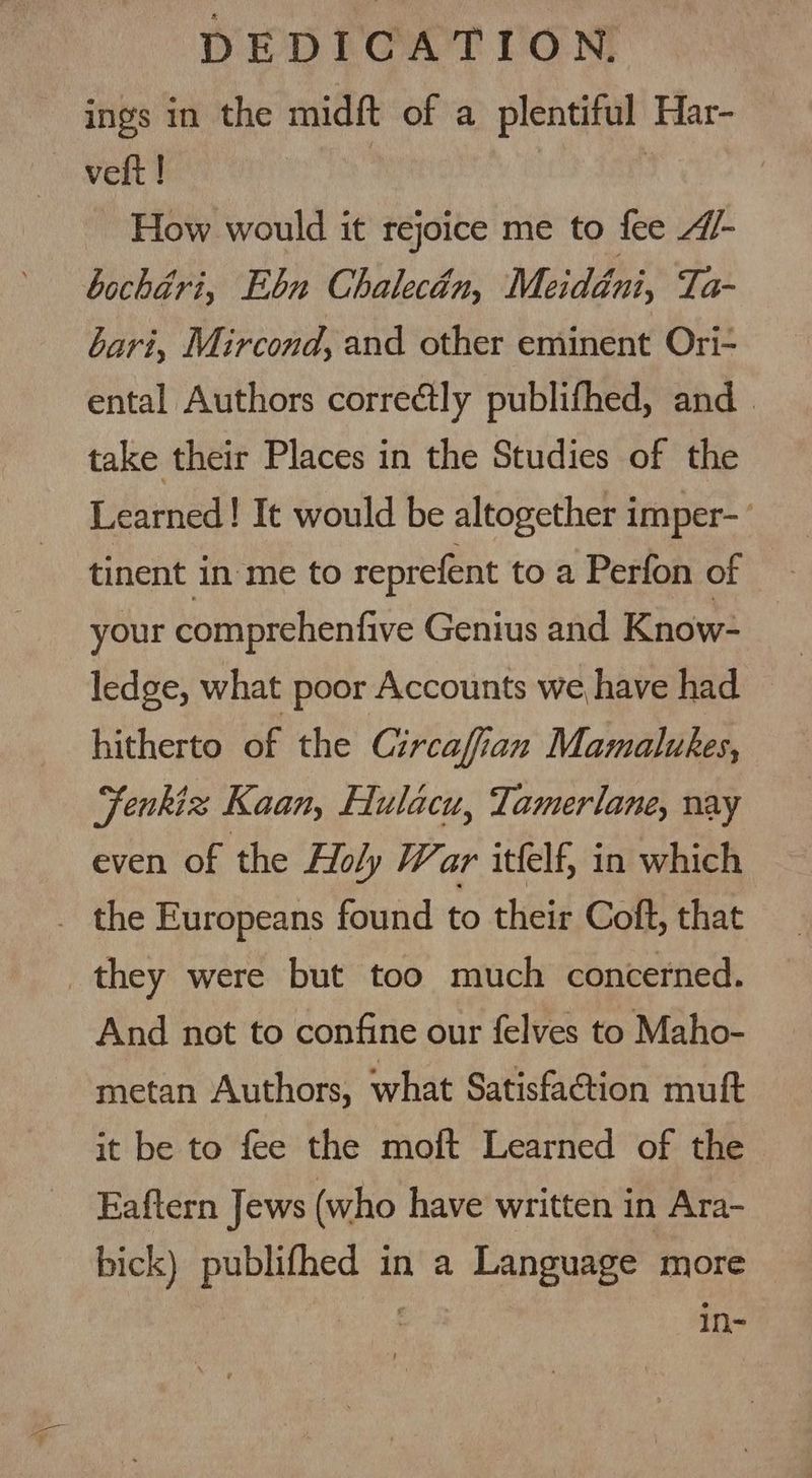 ings in the midft of a plentiful Har- — vett! : How would it rejoice me to fee “/- bochéri, Ebn Chalecén, Meidéni, Ta- bari, Mircond, and other eminent Ori- ental Authors correctly publifhed, and. take their Places in the Studies of the Learned! It would be altogether imper- tinent in ‘me to reprefent to a Perfon of your comprehenfive Genius and Know- ledge, what poor Accounts we have had hitherto of the Circaffian Mamalukes, Fenkiz Kaan, Hulacu, Tamerlane, nay even of the Holy War itfelf, in which . the Europeans found to their Coft, that they were but too much concerned. And not to confine our felves to Maho- metan Authors, what Satisfaction muft it be to fee the moft Learned of the Eaftern Jews (who have written in Ara- bick) publifhed in a Language more : in-