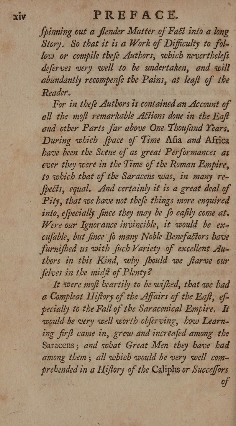Spinning out a flender Matter of Faé into a long Story. So that it 1s a Work of Difficulty to fal- low or compile thefe Authors, which neverthelefs deferves very well to be undertaken, and will abundantly recompenfe the Pains, at leaft of the Reader. For in thefe Authors is contained an Account of all the moft remarkable A€tions done in the Eaft and other Parts far above One Thoufand Years. During which fpace of Time Afia and Aftica have been the Scene of as great Performances as to which that of the Saracens was, in many re- fpects, equal. And certainly it is a great deal of Pity, that we have not thefe things more enquired into, efpecially fince they may be fo eafily come at. Were our Ignorance invincible, it would be ex= cufable, but fince fo many Noble Benefaétors have furnifed us with fuch Variety of excellent Au= thors in this Kind, why fhould we eet our sigh in the mid? of Plenty? It were moft heartily to be wifhed, that we bad pecially to the Fall of the Saracentcal Empire. It would be very well worth obferving, how Learn- ing firft came in, grew and increafed among the Saracens; and what Great Men they have had among them; all which would be very well com- prehended in a Hiflory of the Caliphs or Succeffors of