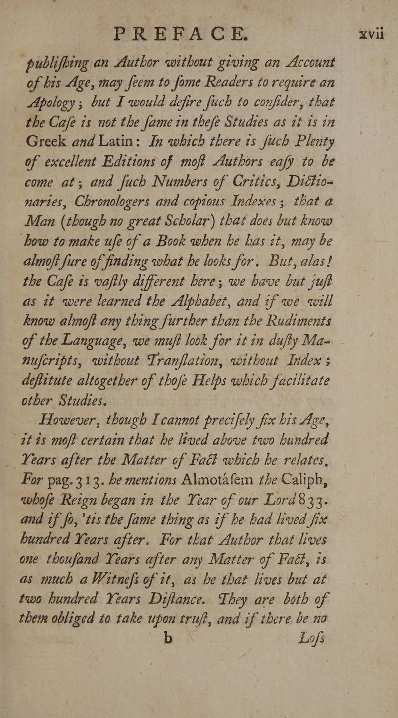 publifoing an Author without giving an Account of bis Age, may feem to fome Readers to require an _ Apology; but I would defire fuch to confider, that the Cafe is not the fame in thefe Studies as it is in Greek and Latin: In which there ts fitch Plenty come at; and fuch Numbers of Critics, Dictio- nartes, Chronologers and copious Indexes; that a Man (though no great Scholar) that does but know bow to make ufe of a Book when be has it, may be almoft fure of finding what he looks for. But, alas! the Cafe 1s vafily different bere; we have but juft as it were learned the Alphabet, and if we will know almoft any thing further than the Rudiments of the Language, we muft look for it in dufty Ma- nuferipts, without Tranflation, without Index s deftitute altogether of thofe Helps which facilitate other Studies. at is moft certain that he lived above two hundred _ Years after the Matter of Fac which be relates, Por pag.313. be mentions Almotafem the Caliph, whofe Reign began in the Year of our Lord 833. and if fo,’tis the fame thing as if be had hved fix bundred Years after. For that Author that lives one thoufand Years after any Matter of Fact, is as much a Witnefs of it, as be that lives but at two hundred Years Diftance. They are both of them obliged to take upon truj?, and if there. be no b. \ Lafs