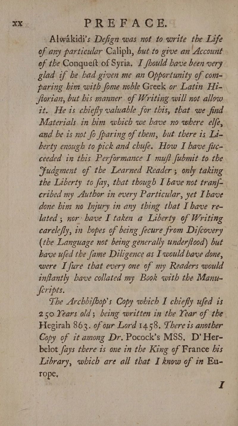 Alwakidi's Defign was not to write the Life of any particular Caliph, but to give an Account of the Conqueft of Syria. I /hould have been very paring him with fome noble Greek or Latin Hi- florian, but bis manner of Writing will not allow it. He is chiefly valuable for this, that we find Materials in him which we bave no where elfe, and be is not fo fparing of them, but there is Lt- berty enough to pick and chufe. How I have fuc- ceeded in this Performance I muft fubnut to the “fudgment of the Learned Reader ; only taking the Liberty to fay, that though I have not tranf- cribed my Author in every Particular, yet I have done bim no Injury in any thing that I bave re- lated ; nor: have I taken a Liberty of Writing carelefly, in bopes of being fecure from Difcovery (the Language not being generally underfiood) but have ufed the fame Diligence as I would have done, were I fure that every one of my Readers would inftantly bave collated my Book with the Manu- feripts. The Archbifhop’s Copy which I chiefly sind is 250 Years old; being written in the Year of the Hegirah 863. of our Lord 14.58, Lbere is another Copy of it among Dr. Pocock’s MSS, D’ Her- belot fays ¢here zs one in the King of France his Library, which are all that I know of in Eu- L
