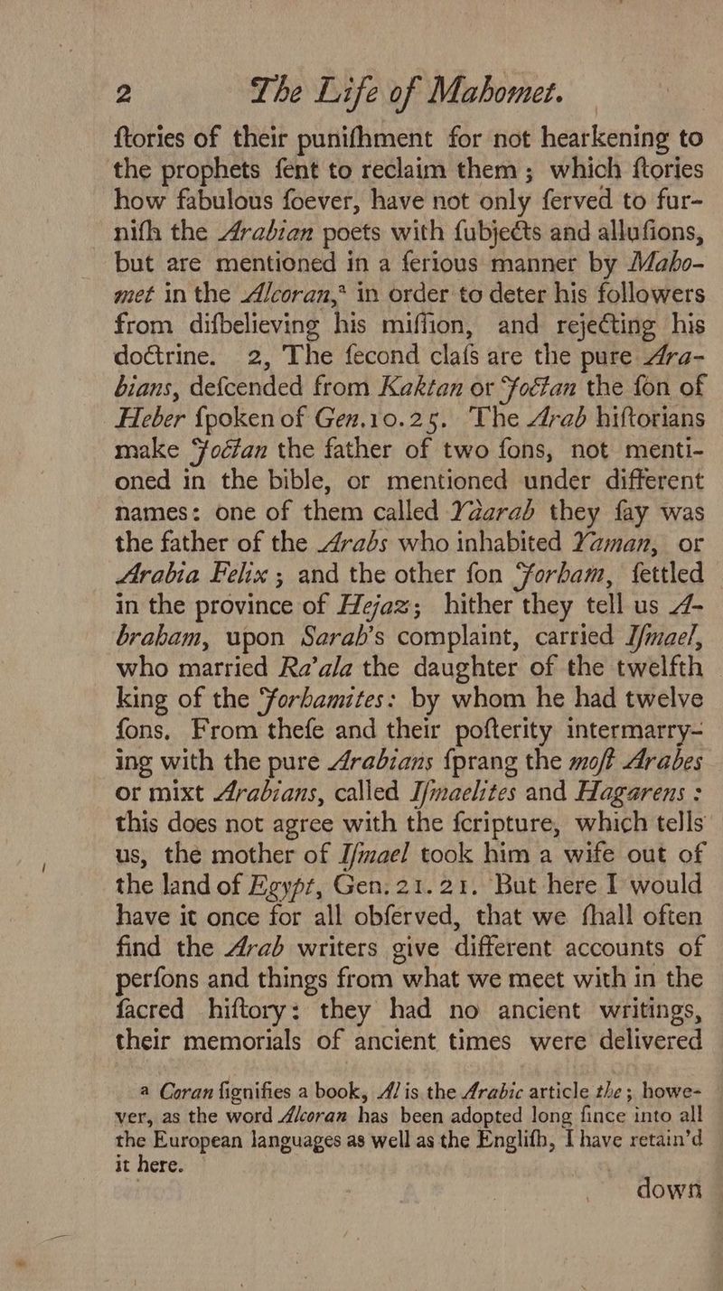 {tories of their punifhment for not hearkening to the prophets fent to reclaim them ; which ftories how fabulous foever, have not only ferved to fur- nifh the Arabian poets with fubjects and allufions, but are mentioned in a ferious manner by Mabo- met in the Alcoran,* in order to deter his followers from difbelieving his miffion, and rejecting his doctrine. 2, The fecond clafs are the pure Ara- bians, defcended from Kektan ot Foctan the fon of “Heber fpoken of Gen.10.25. The 4rad hiftorians make ‘foctan the father of two fons, not menti- oned in the bible, or mentioned under different names: one of them called Yaarab they fay was the father of the 4rabs who inhabited Yaman, or Arabia Felix ; and the other fon Yorham, fettled in the province of Hejaz; hither they tell us 4- braham, upon Sarab’s complaint, carried D/mae/, who married Ra’ala the daughter of the twelfth | king of the ‘forbamites: by whom he had twelve fons, From thefe and their pofterity intermarry- ing with the pure Arabians {prang the moft Arabes or mixt Arabians, called T/maehtes and Hagarens : this does not agree with the fcripture, which tells us, the mother of I/mael took him a wife out of the land of Egypt, Gen. 21.21. But here T would have it once for all obferved, that we fhall often find the Arab writers give different accounts of perfons and things from “what we meet with in the facred hiftory: they had no ancient writings, their memorials of ancient times were delivered a Coran fignifies a book, Ais. the Arabic article the; howe- ver, as the word Akcoran has been adopted long fince into all the European languages as well as the Englifh, I have retain’d it here. | down —