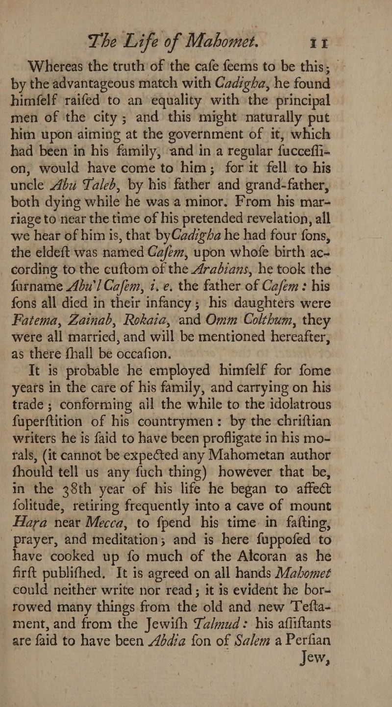 Whereas the truth of the cafe feems to be this, by the advantageous match with Cadigha, he found himfelf raifed to an equality with the principal men of the city; and this might naturally put him upon aiming at the government of it, which had been in his family, and in a regular fucceffi- on, would have come to him; for it fell to his uncle Abii Taleb, by his father and grand-father, both dying while he was a minor. From his mar- riage to near the time of his pretended revelation, all we hear of him is, that byCadzg¢ha he had four fons, the eldeft was named Cafem, upon whofe birth ac- _ cording to the cuftom of the Aradzans, he took the furname Abu) Cafem, i. e. the father of Cafem : his fons all died in their infancy; his daughters were Fatema, Zainab, Rokaia, and Omm Colthum, they were all married, and will be mentioned hereafter, as there fhall be occafion. It is probable he employed himfelf for fome years in the care of his family, and carrying on his trade ; conforming ail the while to the idolatrous fuperftition of his countrymen: by the chriftian writers he is faid to have been profligate in his mo- fals, (it cannot be expected any Mahometan author fhould tell us any fuch thing) however that be, in the 28th year of his life he began to affect folitude, retiring frequently into a cave of mount Hara near Mecca, to fpend his time in fafting, prayer, and meditation; and is here fuppofed to have cooked up fo much of the Alcoran as he firft publifhed. It is agreed on all hands Mahomet could neither write nor read; it is evident he bor- | rowed many things from the old and new Tefta-. ment, and from the Jewifh Ta/mud: his afiiftants are faid to have been Adbdia fon of Salem a Perfian Jew,