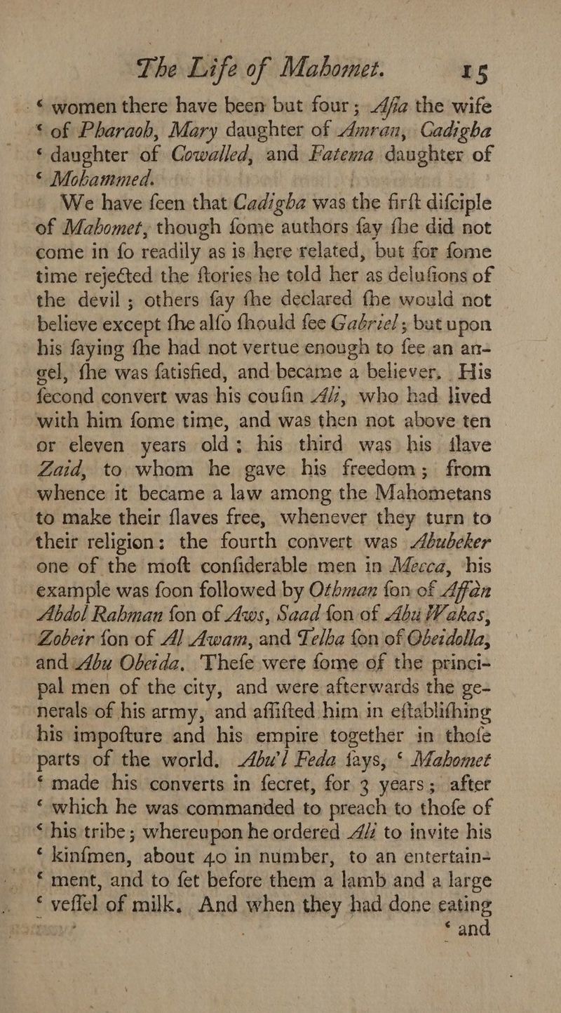 © women there have been but four; 4/a the wife * of Pharaoh, Mary daughter of Amran, Cadigha ‘daughter of Cowalled, and Fatema daughter of © Mohammed. . We have feen that Cadigha was the firft difciple of Mahomet, though fome authors fay fhe did not come in fo readily as is here related, but for fome time rejected the ftories he told her as delufions of the devil ; others fay fhe declared fhe would not believe except fhe alfo fhould fee Gaériel; but upon his faying fhe had not vertue enough to fee an an- gel, fhe was fatisfied, and became a believer, His fecond convert was his coufin 4/7, who had lived with him fome time, and was then not above ten or eleven years old; his third was his dlave Zaid, to. whom he gave his freedom; from whence it became a law among the Mahometans _ to make their flaves free, whenever they turn to their religion: the fourth convert was Abubehker one of the moft confiderable men in Mecca, ‘his example was foon followed by Othman fon of Affan Abdol Rabman fon of Aws, Saad fon of Abu Wakas, Zobeir fon of Al Awam, and Felba fon of Obeidolla; and Abu Obeida, Thefe were fome of the princi- pal men of the city, and were afterwards the ge- nerals of his army, and affifted him in eftablifhing his impofture and his empire together in thofe parts of the world. -4bu’l Feda tays, ‘ Mahomet ‘ made his converts in fecret, for 3 years; after ‘ which he was commanded to preach to thofe of ‘ his tribe; whereupon he ordered 4# to invite his ‘ kinfmen, about 40 in number, to an entertain- _ * ment, and to fet before them a lamb and a large . * veffel of milk. And when they had done eating resco? € and