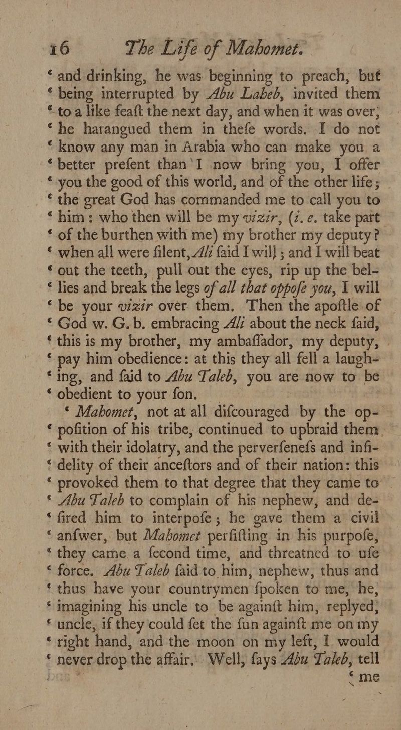 ‘and drinking, he was beginning to preach, but * being interrupted by du Labed, invited them *-to.a like feaft the next day, and when it was over; ‘he harangued them in thefe words. I do not ‘ know any man in Arabia who can make you a ‘better prefent than’I now bring you, I offer * you the good of this world, and of the other life ; * the great God has commanded me to call you to * him: who then will be my vzzr, (z. e. take part ‘ of the burthen with me) my brother my deputy? ‘ when all were filent, 4/: {aid I wil} ; and I will beat ‘out the teeth, pull out the eyes, rip up the bel- * lies and break the legs of all that oppofe you, 1 will ‘be your vizir over them. Then the apoftle of | ‘ God w. G. b. embracing A/: about the neck faid, ‘ this is my brother, my ambaffador, my deputy, : * pay him obedience: at this they all fell a laugh- ‘ing, and faid to Abu Taleb, you are now to be ‘ obedient to your fon. © Mahomet, not at all difcouraged by the op- ‘ pofition of his tribe, continued to upbraid them — « with their idolatry, and the perverfenefs and infi- ‘ delity of their anceftors and of their nation: this ‘ provoked them to that degree that they came to’ _ * Abu Taleb to complain of his nephew, and de- ‘fired him to interpofe; he gave them a civil “ an{wer, but Mahomet perfifting in his purpofe, ‘ they came. a fecond time, and threatned to ufe ‘ force. Abu Taleb {aid to him, nephew, thus and ‘thus have your countrymen {poken to me, he, ‘ imagining his uncle to be againft him, replyed, | ‘ uncle, if they could fet the fun againft me on my ‘ right hand, and the moon on my left, I would * never drop the affair, Well, fays bu Taleb, tell we