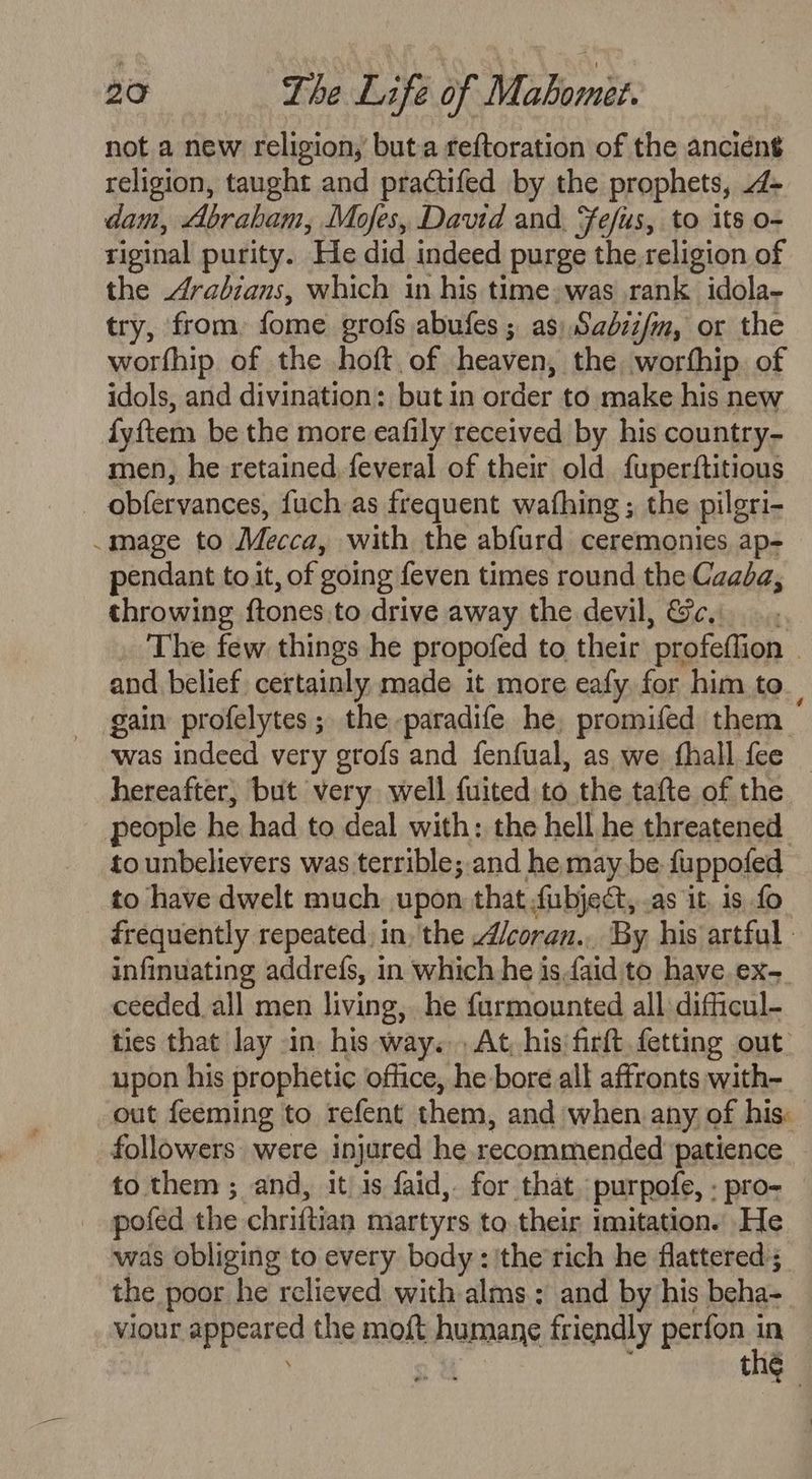 not a new religion, but.a reftoration of the ancient religion, taught and practifed by the prophets, 4- dam, Abraham, Mofes, David and, Fefius, to its o- riginal purity. He did indeed purge the religion of the 4drabians, which in his time»was rank idola- try, from, fome grofs abufes ; as) Sadzz/m, or the worfhip of the hoft. of heaven, the worthip. of idols, and divination: but in order to make his new fyftem be the more eafily received by his country- men, he retained feveral of their old fuperftitious _ obfervances, fuch as frequent wafhing ; the pilgri- .mage to Mecca, with the abfurd ceremonies ap- pendant to.it, of going feven times round the Caada, throwing ftones.to drive away the devil, &amp;c._... The few things he propofed to their profeffion | and belief. certainly made it more eafy, for him to. gain profelytes; the paradife he, promifed them was indeed very grofs and fenfual, as we fhall fee _ hereafter, but very well fuited to the tafte of the people he had to deal with: the hell he threatened. to unbelievers was terrible;.and he maybe fuppofed to have dwelt much upon that fubject,.as it, is fo frequently repeated, in, the /coran... By his artful - infinuating addrefs, in which he isfaid to have ex. ceeded all men living, he furmounted all difficul- ties that lay in, his way. At, his firft fetting out upon his prophetic office, he bore all affronts with- out feeming to refent them, and when any of his: followers: were injured he recommended ‘patience to them ; and, it is faid,. for that. purpofe, . pro- _ pofed the chriftian martyrs to. their imitation. He was obliging to every body: 'the’rich he flattered ;_ the poor he relieved with alms: and by his beha- viour appeared the moft humane friendly perfon ie : : 3 ul the
