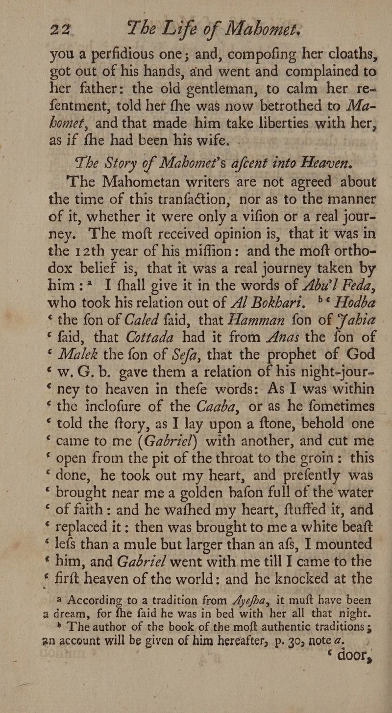 you a perfidious one; and, compofing her cloaths, got out of his hands, and went and complained to her father: the old gentleman, to calm her re- fentment, told het fhe was now betrothed to Ma- homet, and that made him take liberties with her, as if fhe had been his wife. . The Story of Mahomet’s afcent into Heaven. The Mahometan writers are not agreed about the time of this tranfa€tion, nor as to the manner of it, whether it were only a vifion or a real jour- ney. The moft received opinion is, that it was in the 12th year of his miffion: and the moft ortho- dox belief is, that it was a real journey taken by him:? I fhall give it in the words of u’/ Feda, who took his relation out of 4/ Bokhari. °* Hodba ‘ the fon of Caled faid, that Hamman fon of Fabia © faid, that Cottada had it from Anas the fon of ‘ Malek the fon of Sefa, that the prophet of God ‘w.G.b. gave them a relation of his night-jour- * ney to heaven in thefe words: As I was within ‘ the inclofure of the Caaba, or as he fometimes * told the ftory, as I lay upon a ftone, behold one * came to me (Gaériel) with another, and cut me * open from the pit of the throat to the groin: this _ “done, he took out my heart, and prefently was * brought near mea golden bafon full of the water ‘ of faith: and he wafhed my heart, ftuffed it, and ‘ replaced it: then was brought to mea white beaft * lefs than a mule but larger than an afs, I mounted € him, and Gabrie/ went with me till I came to the € firft heaven of the world: and he knocked at the a According to a tradition from Aye/ba, it muft have been a dream, for fhe faid he was in bed with her all that night. > The author of the book of the moft authentic traditions ; an account will be given of him hereafter, p. 30, note a. £ door,