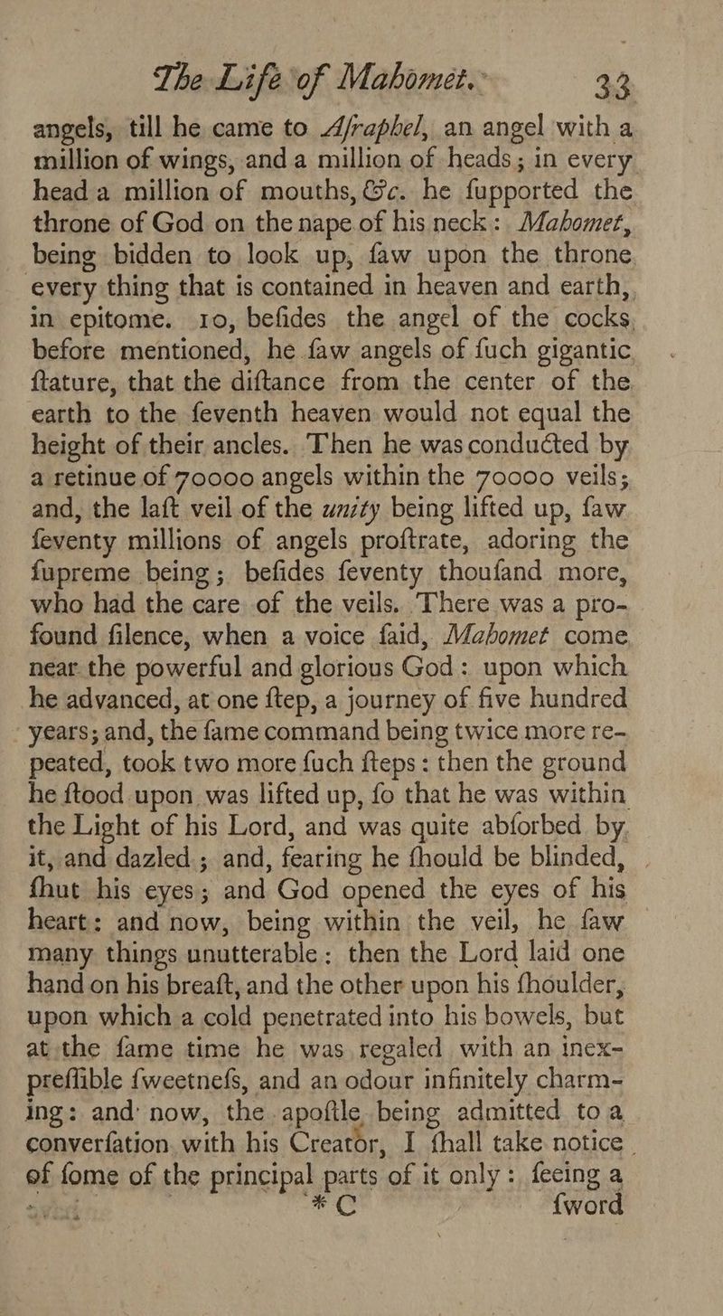 angels, till he came to A/raphel, an angel with a million of wings, anda million of heads; in every head a million of mouths, &amp;c. he fupported the throne of God on the nape of his neck: Mahomet, being bidden to look up, faw upon the throne. every thing that is contained in heaven and earth,, in epitome. 10, befides the angel of the cocks, before mentioned, he faw angels of fuch gigantic {tature, that the diftance from the center of the earth to the feventh heaven would not equal the height of their ancles. Then he was conducted by a retinue of 70000 angels within the 70000 veils; and, the laft veil of the wazty being lifted up, faw feventy millions of angels proftrate, adoring the fupreme being; befides feventy thoufand more, who had the care of the veils. ‘There was a pro- found filence, when a voice faid, Mahomet come near. the powerful and glorious God: upon which he advanced, at one {tep, a journey of five hundred years; and, the fame command being twice more re- peated, took two more fuch fteps: then the ground he ftood upon was lifted up, fo that he was within the Light of his Lord, and was quite abforbed by. it, and dazled ; and, fearing he fhould be blinded, | fhut his eyes; and God opened the eyes of his heart: and now, being within the veil, he faw many things unutterable: then the Lord laid one hand on his breaft, and the other upon his fhoulder, upon which a cold penetrated into his bowels, but at the fame time he was regaled with an inex- preflible {weetnefs, and an odour infinitely charm- ing: and’ now, the apoftle being admitted toa converfation. with his Creator, I thall take notice. ef fome of the principal parts of it only: fecing a vind: | Sah ©: {word