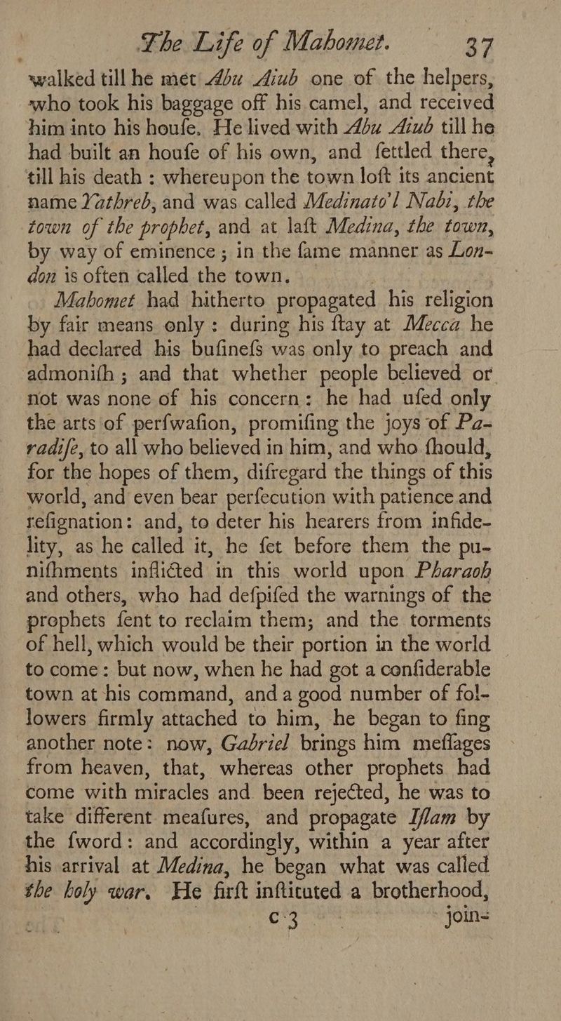 walked till he met 44u Aiub one of the helpers, who took his baggage off his camel, and received him into his houfe. He lived with du Azué till he had built an houfe of his own, and fettled there, till his death : whereupon the town loft its ancient name Yathreb, and was called Medinato’l Nabz, the town of the prophet, and at laft Medina, the town, by way of eminence ; in the fame manner as Lon- don is often called the town. — EOE &amp; . Mahomet had hitherto propagated his religion by fair means only: during his ftay at Mecca he had declared his bufinefs was only to preach and admonifh ; and that whether people believed or not was none of his concern: he had ufed only the arts of perfwafion, promifing the joys of Pa- vadife, to all who believed in him, and who fhould, for the hopes of them, difregard the things of this world, and even bear perfecution with patience and refignation: and, to deter his hearers from infide- lity, as he called it, he fet before them the pu- nifhments inflicted in this world upon Pharaoh and others, who had defpifed the warnings of the prophets fent to reclaim them; and the torments of hell, which would be their portion in the world to come: but now, when he had got a confiderable town at his command, anda good number of fol- lowers firmly attached to him, he began to fing another note: now, Gabriel brings him meflages from heaven, that, whereas other prophets had come with miracles and been rejected, he was to take different meafures, and propagate Iflam by the {word: and accordingly, within a year after his arrival at Medina, he began what was called the holy war. He firft infticuted a brotherhood, ee oo join-