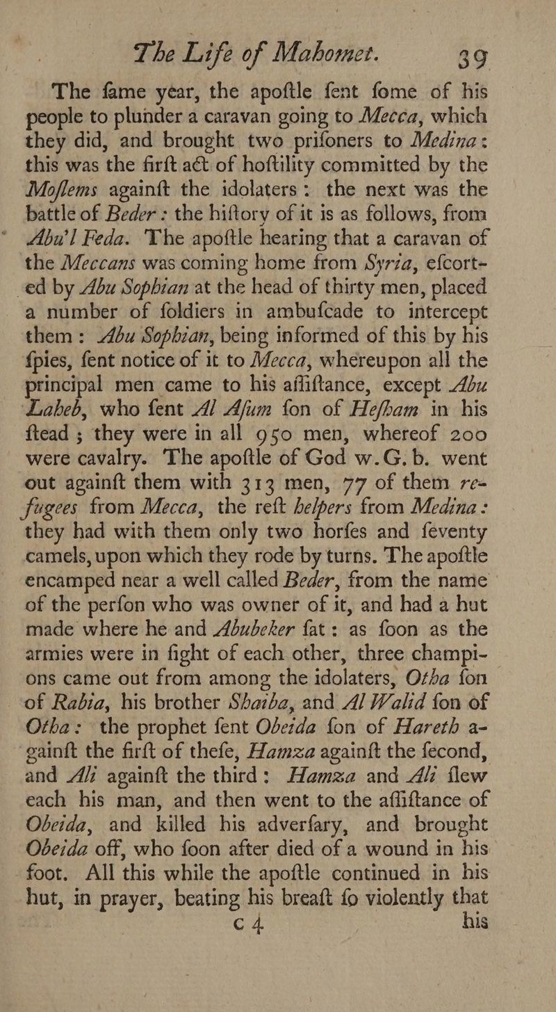The fame year, the apoftle fent fome of his people to plunder a caravan going to Mecca, which they did, and brought two prifoners to Medina: this was the firft act of hoftility committed by the Moflems againft the idolaters: the next was the battle of Beder : the hiftory of it is as follows, from ‘ Abu'l Feda. The apoftle hearing that a caravan of the Meccans was coming home from Syrza, efcort- ed by bu Sophian at the head of thirty men, placed a number of foldiers in ambufcade to intercept them: bu Sopbian, being informed of this by his {pies, fent notice of it to Mecca, whereupon all the ptincipal men came to his afliftance, except Abu Labeb, who fent Al Afum fon of Hefham in his ftead ; they were in all g50 men, whereof 200 were cavalry. The apoftle of God w.G.b. went out againft them with 313 men, 77 of them re- fugees from Mecca, the reft helpers from Medina: they had with them only two horfes and feventy camels, upon which they rode by turns. The apoftle encamped near a well called Beder, from the name of the perfon who was owner of it, and had a hut made where he and Abudeker fat: as foon as the armies were in fight of each other, three champi-_ ons came out from among the idolaters, Otba fon of Radia, his brother Shazba, and A/ Walid fon of Otha: the prophet fent Obeida fon of Hareth a- eaintt the firft of thefe, Hamza againft the fecond, and Ai againft the third: Hamza and Ali flew each his man, and then went to the affiftance of Obcida, and killed his adverfary, and brought Obeida off, who foon after died of a wound in his foot, All this while the apoftle continued in his hut, in prayer, ae his breaft fo violently sk C4 \s