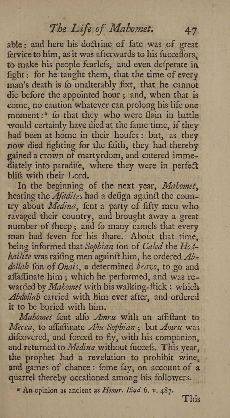 able: and here his doctrine of fate was of great fervice to him, as it was afterwards to his fucceflors, to make his people fearlefs, and even defperate in, fight: for he taught them, that the time of every man’s death is fo unalterably fixt, that he cannot die before the appointed hour ; and, when that is come, no caution whatever can prolong his life one moment :* fo that they who were flain in battle would certainly have died at the fame time, if they had been at home in their houfes: but, as they now died fighting for the faith, they had thereby gained a crown of martyrdom, and entered imme- diately into paradife, where they were in perfect blifs with their Lord. In the beginning of the next year, Mahomet, hearing the A/adites had a defign again{t the coun- try about Medina, fent a party of fifty men wha ravaged their country, and brought away a great number of fheep; and fo many camels that every man had feven for his fhare. About that time, being informed that Sopbhzan {on of Caled the Hod- _ hailite was railing men againft him, he ordered 4- dollab {on cf Onats, a determined éravo, to go and affaffinate him ; which he performed, and was re- warded by Mahomet with his walking-ftick : which Abdollah carried with him ever after, and ordered it to be buried with him. ; Mahomet fent alfo Amru with an affiftant to. Mecea, to affaflinate bu Sophtan ; but Amru was difcovered, and forced to fly, with his companion, and returned to Medina without fuccefs, ‘This year, the prophet had a revelation to prohibit wine, and games of chance: fome fay, on account of a quarrel thereby occafioned among his followers. _ @ An.opinion as ancient as Homer. Iliad. 6. v. 487. This