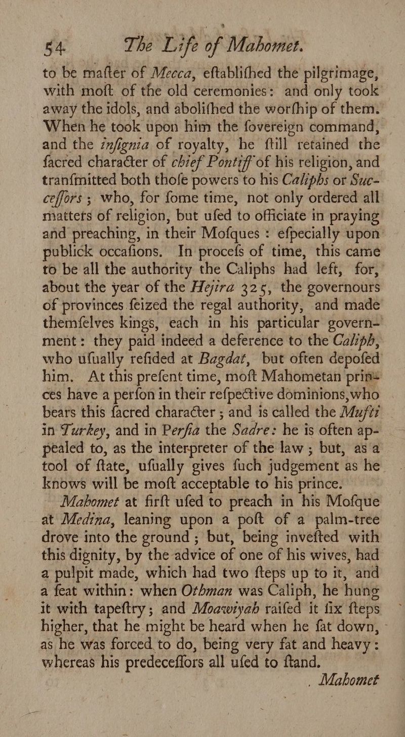 to be matter of Mecca, eftablithed the pilgrimage, with moft of the old ceremonies: and only took away the idols, and abolifhed the worfhip of them. When he took upon him the fovereign command, and the znfignia of royalty, he {till retained the facred character of chief Pontiff of his religion, and tranfmitted both thofe powers to his Caliphs or Suc- ceffors ; who, for fome time, not only ordered all matters of religion, but ufed to officiate in praying and preaching, in their Mofques : efpecially upon ublick occafions. In procefs of time, this came to be all the authority the Caliphs had left, for, about the year of the Hejzra 325, the governours of provinces feized the regal authority, and made themfelves kings, each in his particular govern- ment: they paid indeed a deference to the Caliph, who ufually refided at Bagdat, but often depofed him. At this prefent time, moft Mahometan prin ces have a perfon in their refpedtive dominions, who bears this facred charaéter ; and is called the Mufti in Turkey, and in Perf la the Sadre: he is often ap- pealed to, as the interpreter of the law ; but, as a tool of ftate, ufually gives fuch judgement as he knows will be moft acceptable to his prince. Mahomet at firft ufed to preach in his Mofque at Medina, leaning upon a poft of a palm-tree drove into the ground ; but, being invefted with this dignity, by the advice of one of his wives, had a pulpit made, which had two fteps up to it, and a feat within: when Othman was Caliph, he hung it with tapeftry ; and Moawrtyah raifed it fix fteps higher, that he might be heard when he fat down, as he was forced to do, being very fat and heavy: whereas his predeceffors all ufed to ftand. . Mahomet