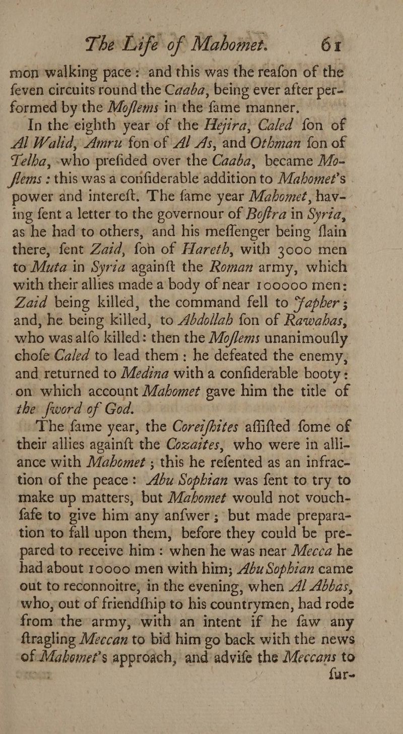 ToeDO of Mabowbeh 6% mon walking pace: and this was the reafon of the feven circuits round the Caaba, being ever after per~ formed by the Moflems in the fame manner. — In the eighth year of the Hejira, Caled fon of Al Wald, une fon of 4/ As, and Othman fon of Telhba, ewhio prefided over the Caaba' became Mo- flems : this was a confiderable addition to Mahomet’s power and intereft. The fame year Mahomet, hav- ing fent a letter to the governour of Boffra in Syria, as he had'to others, and his meflenger being flain there, fent Zaid, fon of Hareth, with 3000 men to Muta in Syrza again{t the Roman army, which with their allies made a body of near rocooo men: Zaid being killed, the command fell to fapher ; and, ‘he. being killed, to Abdollah fon of Rawabas, who wasalfo killed: then the Mo oflems unanimoufly chofe Caled to lead them : he defeated the enemy, and returned to Medina with a confiderable booty : on which account Mahomet gave him the title of the fword of Crd: The fame year, the Corei/hites affifted fome of ~ their allies again{t the Cozaztes, who were in alli- ance with Mahomet ; this he Heleitearns ae tamed: tion of the peace: bu Sophian was fent to try to make up matters, but Mahomet would not vouch- fafe to give him any anfwer ; but made prepara- tion to fall upon them, before they could be pre- pared to receive him: when he was near Mecca he had about roooo men with him; Abu Sophran came out to reconnoitre, in the evening, when 4/ Abbas, who, out of friendfhip to his countrymen, had rode from the army, with an intent if he faw any ftragling Meccan to bid him go back with the news of Maboinet s approach, and advife the Shaan? to ur