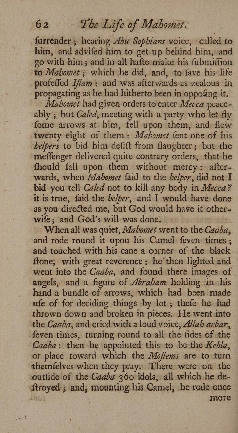 furrender ; hearing Abu Sopbians voice, called to him, and advifed him to get up behind him, and go with him; and in all hafte make his fubmiffion to Mahomet; which he did, and, to fave his: life profeffed Tam : and was afterwards as zealous in propagating as he had hitherto been in oppo&amp;ng it. Mabomet had given orders to enter Mecca peace- ably ; but Ca/ed, meeting with a party who let fly fome arrows at. him, fell upon them, and flew twenty eight of them: Mahomet {ent one of his helpers to bid him defift from flaughter; but the -meflenger delivered quite contrary orders, that he fhould fall upon them without mercy: after-. wards, when Mahomet {aid to the helper, did not I bid you tell Caled not to kill any body in Mecca? it is true, faid the be/per, and I would have done as you directed me, but God would have it other- wife; and God’s will was done. When all was quiet, Mahomet went to the Caaba, and rode round it upon his Camel feven times ; and touched with his cane a corner’ of the black ftone; with great reverence: he then lighted and ‘went into the Caaba, and found there images of | angels, and a figure of Abrabam holding in his hand a bundle of arrows, which had been made ufe of for deciding things by lot ; thefe he :shad thrown down and broken in pieces. He went into the Caaba, and cried with a loud voice, A//ab acbar, even times, turning round to all the fides of the Caaba: then he appointed this to be the Ked/a, or place toward which the Moflems are to turn themfelves when they pray.. There. were on the outtide of the Caaba 360 idols, all which he de- aaa and, mounting his. Camel, he rode once more