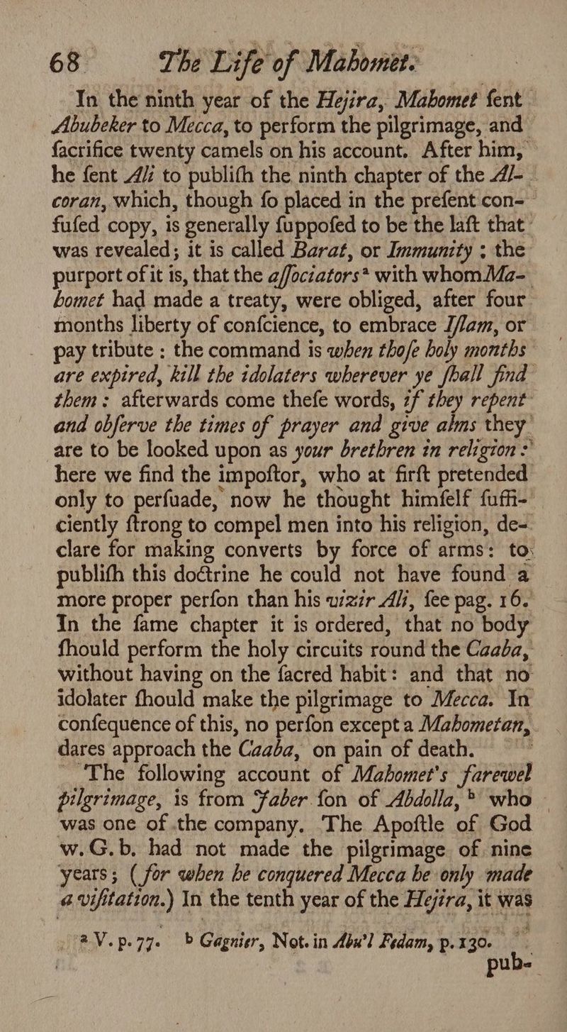 In the ninth year of the Hejira, Mabomet fent | Abubeker to Mecca, to perform the pilgrimage, and ~ facrifice twenty camels on his account. After him, he fent 4: to publith the ninth chapter of the /- coran, which, though fo placed in the prefent con-— fufed copy, 1s generally fuppofed to be the laft that. was revealed; it is called Barat, or Immunity ; the purport of it is, that the a/ffoczators* with whomMa- bomet had made a treaty, were obliged, after four months liberty of confcience, to embrace J/am, or _ pay tribute ; the command is when tho/e holy months are expired, kill the idolaters wherever ye fhall find them; afterwards come thefe words, zf they repent and obferve the times of prayer and give alms they are to be looked upon as your brethren in religion >’ here we find the impoftor, who at firft pretended only to perfuade, now he thought himfelf fufh- a V.p.27. b Gagnier, Not. in bw] Fedam, p. 130 ie ais he