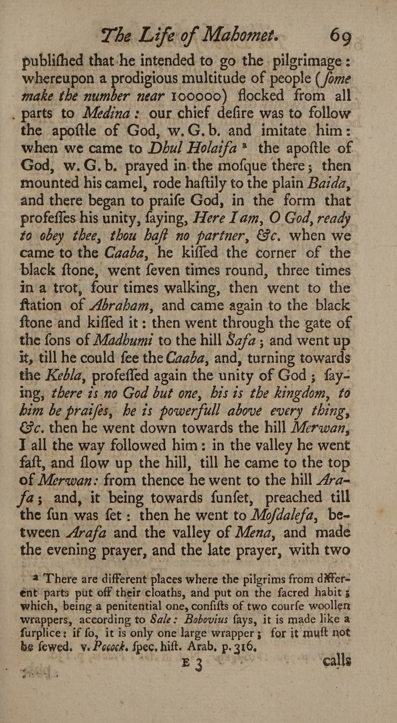 publithed that -he intended to go the. pilgrimage : whereupon a prodigious multitude of people ( fome make the number near 100000) flocked from all. . parts to Medina: our chief defire was to follow the apoftle of God, w.G.b. and imitate him: when we came to Dbul Holaifa* the apoftle of. God, w.G.b. prayed in.the mofque there; then mounted his camel, rode haftily to the plain Bazda, and there began to praife God, in the form that profeffes his unity, faying, Here Iam, O God, ready to obey thee, thou haft no partner, &amp;c. when we came to the Caaba, he kiffed the corner of the black ftone, went feven times round, three times in a trot, four times walking, then went to the ftation of Abrabam, and came again to the black ftone and kiffed it: then went through the gate of the fons of Madbumi to the hill Safa; and went up it, till he could fee the Caaba, and, turning towards the Kedla, profeffed again the unity of God; fay- ing, there is no God but one, his is the kingdom, to him be praifes, he is powerfull above every thing, &amp;c. then he went down towards the hill Merwan, Tall the way followed him: in the valley he went faft, and flow up the hill, till he came to the top of Merwan: from thence he went to the hill “ra- fa; and, it being towards funfet, preached till the fun was fet: then he went to Mo/dalefa, be- tween Arafa and the valley of Mena, and made the evening prayer, and the late prayer, with two 2 There are different places where the pilgrims from ditter= ént parts put off their cloaths, and put on the facred habit 5 - which, being a penitential one, confifts of two courfe woollen wrappers, according to Sale: Bobovius fays, it is made like a furplice: if fo, it is only one large wrapper; for it muft not be fewed. v. Pocock. Spec, hift. Arab, p. 316, : : coh baht caida tre 3h CMe at calls a q =