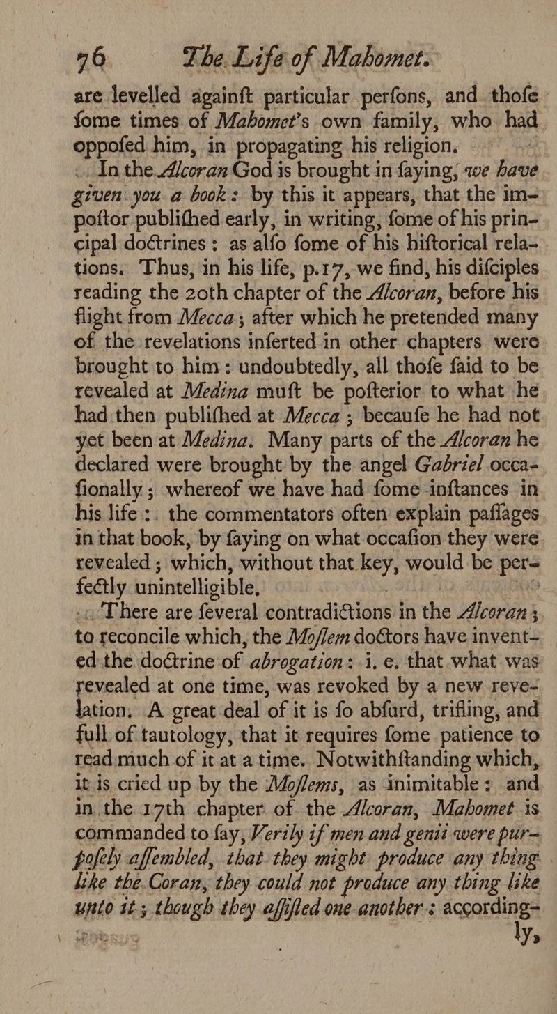 are levelled againft particular perfons, and. thofe fome times of Mabomet’s own family, who. had oppofed him, in propagating his religion. _ In the Alcoran God is brought in faying; we have given.you. a book: by this it appears, that the im- poftor publithed early, in writing, fome of his prin- cipal doctrines : as alfo fome of his hiftorical rela- tions. Thus, in his life, p.17,-we find, his difciples reading the 2oth chapter of the “/coran, before his flight from Mecca; after which he pretended many of the revelations inferted in other chapters were brought to him: undoubtedly, all thofe faid to be revealed at Medina muft be pofterior to what he had then publifhed at Mecca ; becaufe he had not yet been at Medina. Many parts of the A/coran he declared were brought by the angel Gadriel occa- fionally ; whereof we have had fome inftances in his life :. the commentators often explain paflages in that book, by faying on what occafion they were revealed ; which, without that key, would be per- fectly unintelligible. : | BRS -« There are feveral contradictions in the 4/coran ; to reconcile which, the Mo/lem doctors have invent—__ ed.the doctrine of abrogation: i. e. that what was revealed at one time, was revoked by a new reve- lation. A great deal of it is fo abfurd, trifling, and full of tautology, that it requires fome patience to read: much of it at a time.. Notwithftanding which, it is cried up by the A4oflems, as inimitable: and in the 17th chapter of the Alcoran, Mahomet is commanded to fay, Verily if men and genii were pur- pofely affembled, that they might produce any thing ktke the.Coran, they could not produce any thing like unto it; though they affifted one-another: acenteines \, spe eoiy Yo