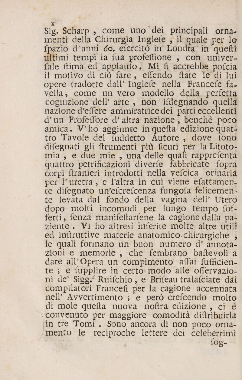 Sig. Scharp * come uno dei principali orna¬ menti delia Chirurgia Inglele , il quale per lo fpazio'd* anni 6o, efercitò in Londra in quelli ultimi tempi la fua profeffione , con univer- fale dima ed appi a ufo . Mi fi accrebbe pofcia il motivo di ciò fare , effendo fiate le di lui opere tradotte dall* Inglele nella Francefe fa¬ vella, come un vero modello della perfetta cognizione dell’ arte , non ifdegnando quella nazione d'edere ammiratrice dei parti eccellenti d’un Profeffòre d'altra nazione, benché poco amica. V’ho aggiunte in quella edizione quat¬ tro Tavole del fuddetto Autore , dove fono difegnati gli finimenti più deuri per la Litoto¬ mia , e due mie , una delle quali rapprefenta quattro petrideazioni diverfe fabbricate fopra corpi flranieri introdotti nella vefcica orinaria per ls uretra , e l’altra in cui viene sfattamen¬ te difegnato un’efcrefcenza fungofa felicemen¬ te levata dal fondo della vagina dell’ Utero dopo molti incomodi per lungo tempo fof- ferti, lenza manifedarfene la cagione dalla pa¬ ziente . Vi ho altresi inferite molte altre utili ed inflruttive materie anatomico-chirurgiche , le quali formano un buon numero d’ annota¬ zioni e memorie , che fembrano baflevoli a dare all'Opera un compimento affai diffiden¬ te ; e fupplire in certo modo alle offervazio- ni de’ Sigg.riRuifchio, e Brifeati tralafciate dai compilatori Francefi per la cagione accennata nell’ Avvertimento , e però crefcendo molto di mole quella nuova noftra edizione , ci è convenuto per maggiore comodità diftrihuirla in tre Tomi . Sono ancora di non poco orna¬ mento le reciproche lettere dei celeberrimi l°g-