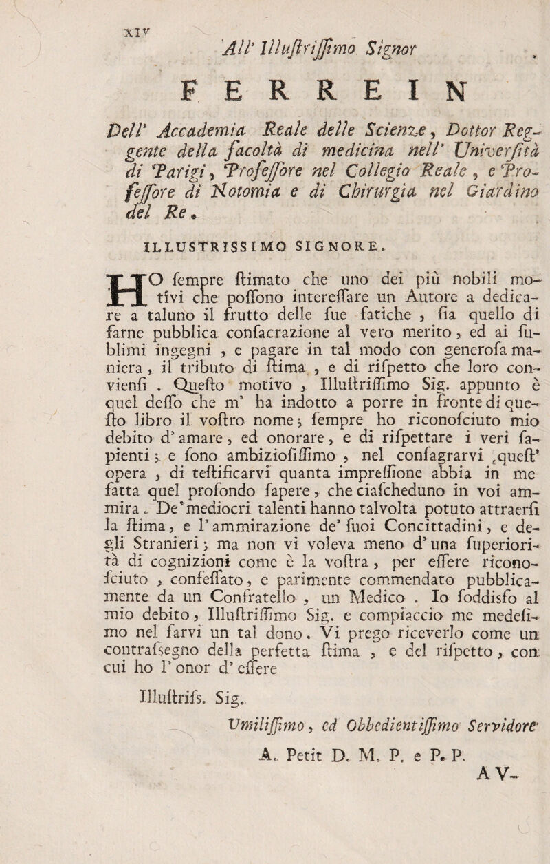 All' Vlujlrijfimo Signor F E R R E I N Dell* Accademia Reale delle Scienze, Dottor Reg¬ gente della facoltà di medicina nell' Univerjità di *Parigi j Trofejfore nel Collegio Reale , e Tro- fejfore di Hotomia e di Chirurgia nel Giardino del Re « ILLUSTRISSIMO SIGNORE. HO femore (limato che uno dei più nobili mo¬ tivi cne pofTono intereffare un Autore a dedica¬ re a taluno il frutto delle fue fatiche , fia quello di farne pubblica confacrazione al vero merito > ed ai fu- blimi ingegni , e pagare in tal modo con generofa ma¬ niera , il tributo di ilima , e di rifpetto che loro con¬ vieni . Quello motivo > Illuftriffimo Sig. appunto è quel delio che m5 ha indotto a porre in fronte di que¬ llo libro il vollro nome} fempre ho riconofciuto mio debito d5 amare, ed onorare, e di rifpettare i veri fa- pienti j e fono ambiziofiflimo > nel confagrarvi £queft* opera > di tellificarvi quanta impreffione abbia in me fatta quel profondo fapere > che ciafcheduno in voi am¬ mira. De’mediocri talenti hanno talvolta potuto attraerlì la liima, e P ammirazione de’ fuoi Concittadini, e de¬ gli Stranieri ; ma non vi voleva meno d* una fuperiori- tà di cognizioni come è la vollra, per elfere ricono¬ sciuto , confeffato , e parimente commendato pubblica¬ mente da un Confratello , un Medico . Io foddisfo al mio debito, Illullriffimo Sig. e compiaccio me medelì- mo nel farvi un tal dono. Vi prego riceverlo come un contrafsegno della perfetta Ilima 5 e del rifpetto, coti cui ho P onor d* elfere Illullrifs. Sig. Vmiliffmo, ed Obbedienti fimo Servidore' A.. Petit D. M. P. e P. P. AV^