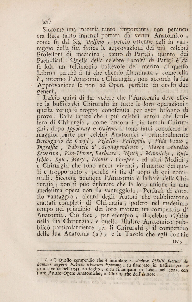 XV) Siccome una materia tanto importante non peranco era Hata tanto innanzi portata da verini Anatomico 5 come fu dal Sig. Taljino 5 perciò ottenne egli in van¬ taggio della fu a fatica le approvazioni dei più celebri Pro femori di medicina > tanto di Parigi, quanto dei Paefi-BaiTi. Quella della celebre Facoltà di Parigi è da fe fola un teflimònio baftevole del merito di quello Libro s perchè lì fi che effendo illuminata ? come .ella è 9 intorno !’ Anatomia e Chirurgia, non accorda la fua Approvazione fe non ad Opere perfette in quelli due generi. Lafcio quivi di far vedere che l’Anatomia deve effe- re la buffala dei Chirurghi in tutte le loro operazioni : quella verità è troppo conofciuta per aver bifogno di prove. Balla fapere che i più celebri autori che fcrif- fero di Chirurgia , come ancora i più famofi Chirur¬ ghi ? dopo Ippocrate e Galeno, fi fono fatti conofeere la maggior parte per celebri Anatomici 5 principalmente Berengario da Carpi 9 Vefalio, Falloppio , Fido Vidio , Ingrazia > Fahricio a <.Acquapendente , Marco M urei io Severino , Van-Fiorne> Barbetta , Filici^ Munnicks , Fxuì- fchio, Igau , Mery ■> Bionìs , Cowper , cd altri Medici , e Chirurghi che fono ancor viventi , il merito dei qua¬ li è troppo noto , perchè vi ila d’ uopo di qui nomi¬ narli . Siccome adunque l’Anatomia è la baie della Chi¬ rurgia , non fi può dubitare che la loro unione in una inedefima opera non fia vantaggiofa. Perfuafi di cote- ilo vantaggio , alcuni degli Autori che pubblicarono trattati completi di Chirurgia , pofero nel medefimo tempo nel principio dei loro trattati un compendio ds Anatomia . Ciò fece , per efempio , il celebre Vefalio nella fua Chirurgia, e quello Illuftre Anatomico pub¬ blicò particolarmente per li Chirurghi , il compendio della fua Anatomia (a) , e le Tavole che egli contie ne 3 CO Quello compendio che è intitolato : Andrete Vefalii fuorum de Immani corpons Fabrica librorum Epitome , fu Campato in Bafilea per la' prima volta nel 1543. in foglio , e fu rifìampato in Leida nel 1725, con tutte 1 altre Opere Anatomiche, e Chirurgiche dell’Autore.