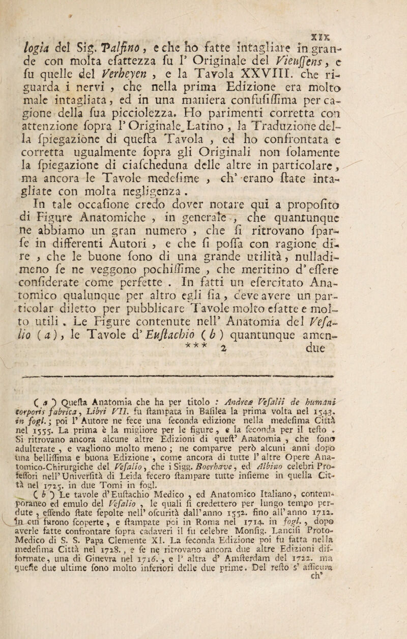 XJX logia de! S ìg. Talfino, e che ho fatte intagliare in gran¬ de con molta efattezza fu l5 Originale del Vìeuffens > e fu quelle del Verbeyen , e la Tavola XXVIII. che ri¬ guarda i nervi , che nella prima Edizione era molto male intagliata, ed in una maniera con full di ma per ca¬ gione della fua picciolezza. Ho parimenti corretta con attenzione fopra 1* Originale.Latino , la Traduzione del¬ la fpiegaziòne di quella Tavola , ed ho confrontata e corretta ugualmente fopra gli Originali non folamente la fpiegaziòne di ciafcheduna delle altre in particolare, ma ancora le Tavole medelime , clT-erano fiate inta¬ gliate con molta negligenza . In tale occafione credo dover notare qui a propolito di Figure Anatomiche , in generale - , che quantunque ne abbiamo un gran numero , che fi ritrovano fpar- fe in differenti Autori , e che fi pofifa con ragione di¬ re > che le buone fono di una grande utilità, nulladi- meno fe ne veggono pochi/lime ? che meritino d’effere confederate come perfette . In fatti un efercitato Ana¬ tomico qualunque per altro egli fìa, deve avere un par- ticolar diletto per pubblicare Tavole molto efatte e mol¬ to utili . Le Figure contenute nell5 Anatomia del Vefa~ Ho (a), le Tavole d5Eujtachio (b) quantunque amen- * * * 2 due ( a D Quella Anatomia che ha per titolo .* Andre# Vefalii de bum ani torporis fabrica, Libri VII. fu Campata in Bafilea la prima volta nel 1543, in fogl. ; poi P Autore ne fece una feconda edizione nella medefima Città nel 1555. La prima è la migliore per le figure, e la feconda per il tefio . Si ritrovano ancora alcune altre Edizioni di queft’ Anatomia , che fon® adulterate , e vagliono molto meno ; ne comparve però alcuni anni dopo una belliflìma e buona Edizione , come ancora di tutte P altre Opere Ana¬ tomico-Chirurgiche dei Vefalìo, che i Sigg. Boerhave, ed Albino celebri Pro¬ iettori nell’Uni verfità di Leida fecero ftampare tutte infieme in quella Cit¬ tà nel 1725. in due Tomi in fogl. C b *) Le tavole d’Euftachio Medico , ed Anatomico Italiano, contem¬ poraneo ed emulo del Vefalìo , le quali fi credettero per lungo tempo per¬ dute , efièndo fiate fepolte nell’ofcurità dall’anno 1552,. fino all’anno 1712. jm-cui furono fcoperte , e fìampate poi in Roma nel 1714* in fogl» ? dopo averle fatte confrontare fopra cadaveri il fu celebre Monfig. Lancili Proto- Medico di S. S. Papa Clemente XI. La feconda Edizione poi fu fatta nella medefima Città nel 1728., e fe ne ritrovano ancora due altre Edizioni dis¬ formate, una di Ginevra nel 1716. , e P altra d’ Amfterdam del 1722. ma quefte due ultime fono molto inferiori delle due prime. Del refio s’ afficura