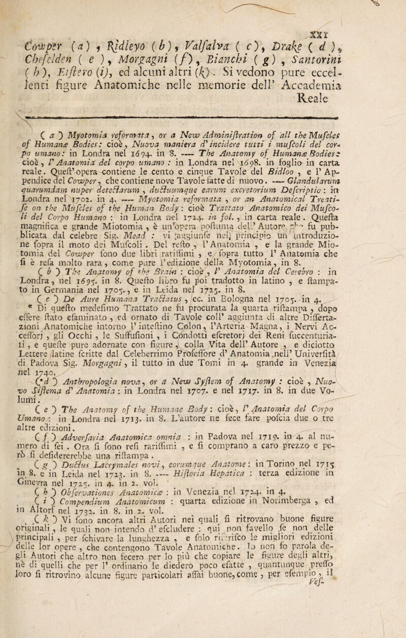 Compir (a) 1 Vfidieyo (b)f Val fulva ( c ), Drakf ( d Chefelden ( e )y Morgagni (/), Bianchi ( g) , Samorini (h). Fa fi ero (i), ed alcuni altri (^)s Si vedono pure eccel¬ lenti figure Anatomiche nelle memorie dell’ Accademia Reale ( /? ) My otomi a reformata, or a New Adminifrati on of all thè Mufcles of Humana Bodies: cioè. Nuova maniera d'incidere tutti i mufcoli del cor¬ po umano: in Londra nel 1694. 8. -— The Anatomy of Humana Bodies ? cioè, l'Anatomia del corpo umano : in Londra nel 16oS. in foglio ili carta reale. Quell’opera-contiene le cento e cinque Tavole del Bidloo , e l’Ap¬ pendice del Cowper, che contiene nove Tavole fatte di nuovo.Glandulamm quarumdam nuper deteóiarum , ducìuurnqae earum excretorium Defcriptio : in Londra nei 1702. in 4. — My atomi a reformata , or an Anatomical Trenti- fe on thè Mufcles of thè Human Body : cioè Trattato Anatomico dei Mufco¬ li del. Corpo Rumano : in Londra nel 172,4. in fot. , in carta reale. Quella magnifica e grande Miotomia , è un’opera pofluma del'.’ Autom ri-'* fu pub¬ blicata dal celebre Sig. Mead : vi Jaggiunfé neh principio un introduzio¬ ne fopra il moto dei Mufcoli . Dei reflo , l’Anatomia , e la grande Mio¬ tomia del Cowper fono due libri rariffimi , e fopra tutto 1’ Anatomia che fi è refa molto rara, come pure l’edizione della Myotomia, in 8. CO The Anatomy of thè Brain : cioè , P Anatomia del Cerebro : in Londra, nel 1595. in 8. Quello libro fu poi tradotto in latino , e fianca¬ to in Germania nel 1705. , e in Leida nei 172.5* in 8. C c 3 De Aure Humana Trahiatus , ec. in Bologna nei 1705. in 4. * Di quello medeflmo Trattato ne fu procurata la quarta rifiampa , dopo effe re fiato efaminato , ed ornato di Tavole coll’ aggiunta di altre D.-ffer ra¬ zioni Anatomiche intorno l’inteftino Colon, l’Arteria Magna, i Nervi Ac- cefforj , gii Occhi , le Suffufioni , i Condotti efcretorj dei Reni fuccenturia- ti, e quelle pure adornate con figure,colla Vita dell’Autore , e diciotto Lettere latine fcritte dal Celeberrimo Pròfeffore d’ Anatomia nell’ Univerfità di Padova Sig. Morgagni, il tutto in due Tomi in 4. grande in Venezia nel 1740. - , (*d 3 Anthropologia nova, or a New Syjìsm of Anatomy : cioè , Nuo¬ vo Sijìema d' Anatomia : in Londra nel 1707. e nel 1717. in 8. in due Vo¬ lumi . ( e } The Anatomy of thè Rumane Body: cioè, P Anatomìa del Corpo Umano : in Londra nel 1713. in 8. L’autore ne fece fare pofcia due o tre altre edizioni. C f 3 Adverfaria Anatomica omnia : in Padova nel 1719. in 4. al nu¬ mero di fei . Ora fi fono refi rariffimi , e fi comprano a caro prezzo e pe¬ rò fi defidererebhe una rifiampa . C g 3 Ducius JLoérymales novi, eorumque Anatome: in Torino nel 1715 in 8. e in Leida nei 1723. in 8.- Hijìoria Hepàtica : terza edizione m Ginevra nel 1725. in 4. in 2. voi; ' C h 3 Ohfervationes Anatomica : in Venezia nel 1744. in 4. C * 3 Compendium Anatomicum : quarta edizione in Norimberga , ed m .Altorf nel 1732. in 8. in 2. voi. t f k 3 Vi fono ancora altri Autori nei quali fi ritrovano buone figure originali, le quali non-intendo d’ e fcl ridere : qui non favello ,fe non delle \ principali , per fchivare la lunghezza , e folo rinrifco le migliori edizioni delle lor opere, che contengono Tavole Anatomiche. Tj non fo parola de¬ gl1 Autori che altro non fecero per lo più che copiare le figure degli altri, nè di quelli che per 1’ ordinario le diedero poco efatte , quantunque predò loro fi ritrovino alcune figure particolari affai buone,come, per sfempio^ ri