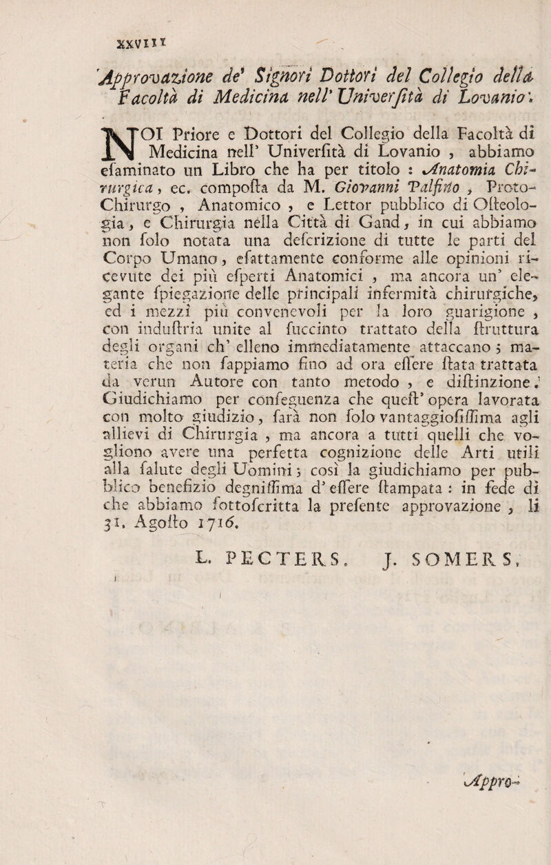 30cvm QI Priore e Dottori del Collegio della Facoltà di Medicina nell5 Univerfità di Lovanio , abbiamo efaminato un Libro che ha per titolo : ^Anatomia Chi¬ rurgica , ec. compofta da M. Giovanni Talfirto , Proto- Chirurgo , Anatomico , e Lettor pubblico di Orteolo- gia, e Chirurgia nella Città di Gand, in cui abbiamo non folo notata una defcrizione di tutte le parti del Corpo Umano, elettamente conforme alle opinioni ri¬ cevute dei più efperti Anatomici , ma ancora un5 ele¬ gante fpiegazione delle principali infermità chirurgiche, ed i mezzi più convenevoli per la loro guarigione , con induftria unite al fuccinto trattato della ftruttura degli organi eh’ elleno immediatamente attaccano $ ma¬ teria che non Tappiamo fino ad ora effere fiata trattata da verun Autore con tanto metodo , e diftinzione Giudichiamo per confeguenza che queft* opera lavorata con molto giudizio, farà non lolo vantaggiofiffima agli allievi di Chirurgia , ma ancora a tutti quelli che vo¬ gliono avere una perfetta cognizione delle Arti utili alla falute degli Uomini 3 così la giudichiamo per pub¬ blico benefizio degniffima d5 effere ftampata : in fede di che abbiamo fottoferitta la prefente approvazione , li 31. Agoflo 1716. L. PECTERS, J. SOMERS,