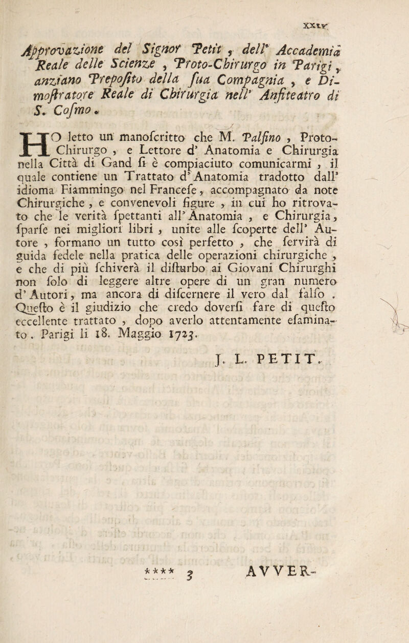 Approvazione del Signor Tetti + de/t Accademia Reale delle Scienze , Trota-Chirurgo in Tarìgì Y anziano Trepofito della fua Compagnia , e Di- moflratore Reale di Chirurgia nell* Anfiteatro di S. Cofmo * HO Ietto un manofcritto che M, Val fino ? Proto-* Chirurgo , e Lettore d® Anatomia e Chirurgia nella Città di Gand fr è compiaciuto comunicarmi > il quale contiene un Trattato d* Anatomia tradotto dall® idioma Fiammingo nel Francefe ? accompagnato da note Chirurgiche , e convenevoli figure ? ili cui ho ritrova¬ to che le verità fpettanti all5 Anatomia 5 e Chirurgia? fparfe nei migliori libri 5 unite alle fcoperte dell® Au¬ tore , formano un tutto cosi perfetto * che fervirà di guida fedele nella pratica delle operazioni chirurgiche , e che di più fchiverà il difturbo ai Giovani Chirurghi non folo di leggere altre opere di un gran numero d’ Autori, ma ancora di difcernere il vero dal falfo . Quello è il giudizio che credo doverli fare di quello eccellente trattato , dopo averlo attentamente e fami na¬ to « Parigi li xB. Maggio 1725. J. L. PETI T, -k -k it 3 AVVER