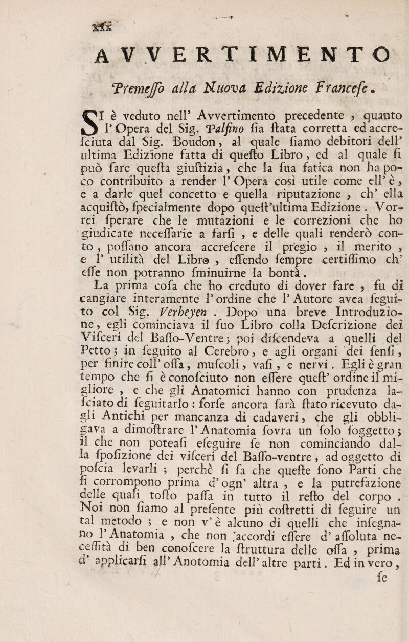 xlx ' .0 avvertimento Fremejfo alla FLuova Edizione Ftancefe • SI è veduto nell* Avvertimento precedente , quanto F Opera del Sig. Vaifino fia Hata corretta ed accre- fciuta dal Sig. Boudon, al quale liamo debitori deir ultima Edizione fatta di quello Libro , cd al quale fi può fare quella giuftizia > che la fua fatica non ha po¬ co contribuito a render F Opera così utile come eli5 è > e a darle quel concetto e quella riputazione , eh5 ella acquiftò, fpecialmente dopo quelVultima Edizione . Vor¬ rei fperare che le mutazioni e le correzioni che ho giudicate necelfarie a farli , e delle quali renderò con¬ to , pollano ancora accrefcere il pregio 5 il merito , e F utilità del Libro , elfendo Tempre certiffimo eh5 elle non potranno fminuirne la bontà. La prima cofa che ho creduto di dover fare , fu di cangiare interamente l5 ordine che F Autore avea fegui- to col Sig. Verheyen . Dopo una breve Introduzio¬ ne, egli cominciava il fuo Libro colla Definizione dei Vifceri del Ballo-Ventre; poi dilcendeva a quelli del Petto 5 in feguito al Cerebro, e agli organi dei fenfi, per finire coll5 offa, muffoli, vali, e nervi. Egli è gran tempo che fi è conofciuto non effere quell5 ordine il mi¬ gliore , e che gli Anatomici hanno con prudenza la- fidato di feguitario : forfè ancora farà fiato ricevuto da¬ gli Antichi per mancanza di cadaveri, che gli obbli¬ gava a dimoftrare l5 Anatomia fovra un folo foggetto $ il che non poteafi eleguire fe non cominciando dal¬ la fpofizione dei vifceri del Baffo-ventre, ad oggetto di pofeia levarli ; perchè fi fa che quelle fono Parti che fi corrompono prima d’ogn’ altra , e la putrefazione delle quali tofio paffa in tutto il refto del corpo . Noi non fiamo al prefente più coftretti di feguire un tal metodo ; e non v5 è alcuno di quelli che infogna¬ no F Anatomia , che non ‘accordi effe re d5 affoluta ne- ce/fità di ben conofcere la firuttura delle olfa , prima