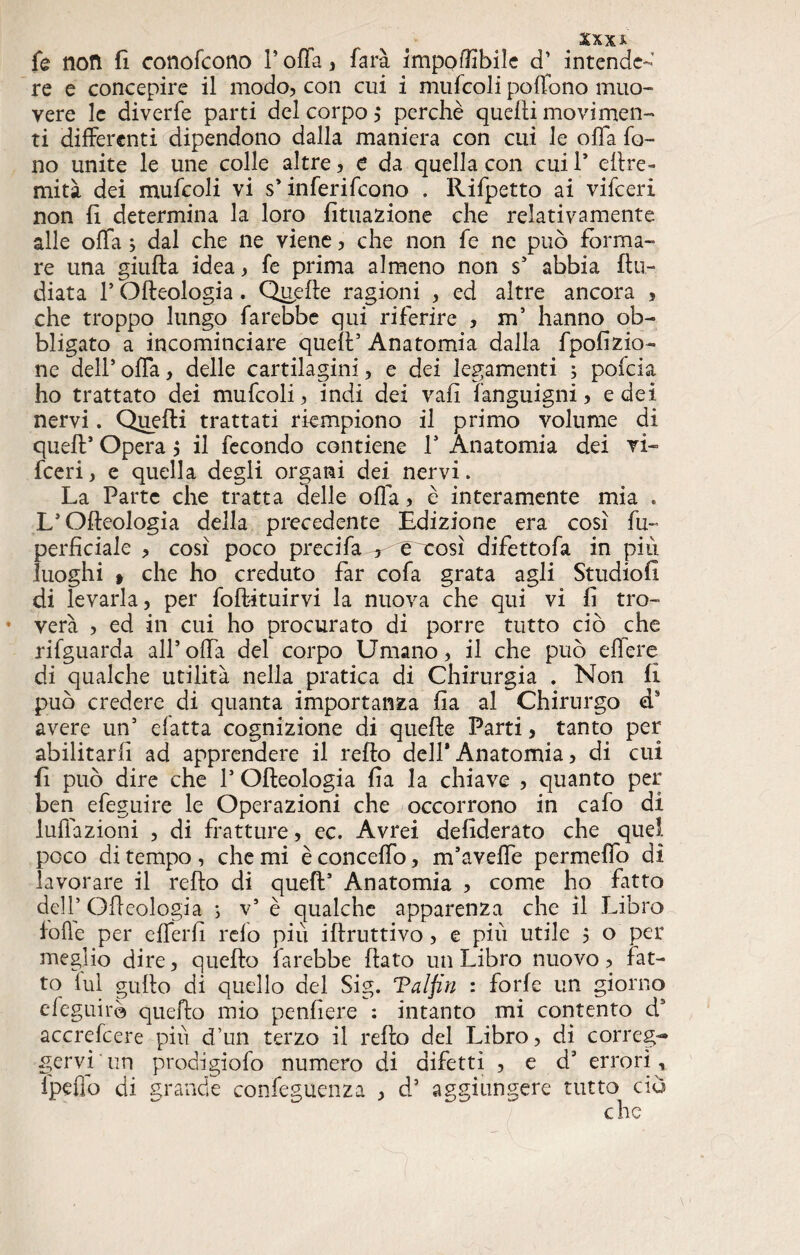 XXXA fe non fi conofcono V offa , 1ara imponibile d’ intende¬ re e concepire il modo, con cui i mufcoli pollino muo¬ vere le diverfe parti del corpo ,* perchè quelli movimen¬ ti differenti dipendono dalla maniera con cui le offa fo¬ no unite le une colle altre, e da quella con cui 1* eftre- rnità dei mufcoli vi s’inferirono . Rifpetto ai vifeeri non fi determina la loro finiamone che relativamente alle offa ; dal che ne viene, che non fe ne può forma¬ re una giufta idea, fe prima almeno non s’ abbia {In¬ diata l’Olleologia. Quelle ragioni , ed altre ancora , che troppo lungo farebbe qui riferire , m’ hanno ob¬ bligato a incominciare quell’ Anatomia dalla fpofizio- ne dell’ offa, delle cartilagini, e dei legamenti ; pofeia ho trattato dei mufcoli, indi dei vali fanguigni, e dei nervi. Quelli trattati riempiono il primo volume di quell’ Opera $ il fecondo contiene 1* Anatomia dei vi¬ feeri, e quella degli organi dei nervi. La Parte che tratta delle offa, è interamente mia . L’Olfeologia della precedente Edizione era così fu- perficiale , così poco precifa ^eoeosì difettofa in più luoghi » che ho creduto far cofa grata agli Studio!! di levarla, per foftituirvi la nuova che qui vi fi tro- * vera , ed in cui ho procurato di porre tutto ciò che rifguarda all’offa del corpo Umano, il che può effere di qualche utilità nella pratica di Chirurgia . Non fi può credere di quanta importanza fia al Chirurgo ds avere un’ efatta cognizione di quelle Parti, tanto per abilitarli ad apprendere il relfo dell’Anatomia, di cui fi può dire che 1* Olleologia fia la chiave , quanto per ben efeguire le Operazioni che occorrono in cafo di luffazioni , di fratture, ec. Avrei defiderato che quel poco di tempo , che mi è conceffo, m’aveffe permeffo dì lavorare il refto di quell’ Anatomia , come ho fatto dell’Olleologia ; v’ è qualche apparenza che il Libro folle per efferfì refo più illruttivo, e più utile 5 o per meglio dire, quello farebbe fiato un Libro nuovo, fat¬ to lui gufio di quello del Sig. Talfin : forle un giorno efeguirè quello mio pendere : intanto mi contento ds accrefcere più d’un terzo il refto del Libro, di correg¬ gervi un prodigiofo numero di difetti , e d’ errori,