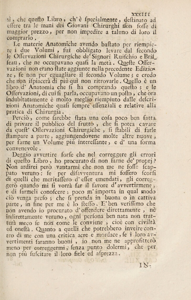 XXXl11 sì, che quello Libro 5 eh5 è fpecialmente, dedinato ad eflere tra le mani dei Giovani Chirurghi dòn folle di maggior prezzo, per non impedire a taluno di loro il comprarlo , Le materie Anatomiche avendo badato per riempie¬ re i due Volumi , fui obbligato levare dal fecondo le Oifervazioni Chirurgiche de’ Signori Ruifchio e Enfi feau, che ne occupavano quali la metà. Quelle Ofler- vazioni non erano date aggiunte nella precedente lidi zio* ze , fi Uon per eguagliare il fecondo Volume ,* e credo che hbn ifpiacerà di più qui non ritrovarle. Quello è un libro d’ Anatomia che lì ha comprando quedo 5 e le Oifervazioni; di cui fi parla, occupavano un podo , che ora indubitatamente è molto meglio riempiuto dalle defini¬ zioni Anatomiche quali fempre elfenziali e relative alia pratica di Chirurgia. Perciò, come farebbe data lina cofa poco ben fatta- di privare il pubblico del frutto , che fi potea cavare da qued’ Oifervazioni Chirurgiche , fi dabilì di farle dampare a parte , aggiungendovene molte altre nuove, per farne un Volume più intereffante 5 e d5 una forma convenevole . Deggio avvertire forfè che nel correggere gli errori di quedo Libro , ho procurato di non farne de* proprj ? ^Jon ardirei però vantarmi che non me ne folle Lap¬ pato veruno : le per difavventura mi fodero fiorii di quelli che meritafiero d’ effer emendati, gli correg¬ gerò quando mi lì vorrà far il favore df avvertirmene 5 e di farmeli conofcere ; poco m’importa in qual modo ciò venga prefo ; che fi prenda in buona o in cattiva parte, in fine per me è lo dedb . E5 ben veriffimo che non avendo io procurato d5 offendere direttamente , nè indirettamente veruno, ogni perfona ben nata non trat¬ terà meco fe non come le conviene , cioè con civiltà ed onedà. Quanto a quelli che potrebbero inveire con¬ tro di me con una critica acre e mordace, fe i loro av¬ vertimenti faranno buoni , io non me ne approfitterò meno per correggermifenza punto dolermi, che per non più fufeitare il loro fiele ed agrezza.