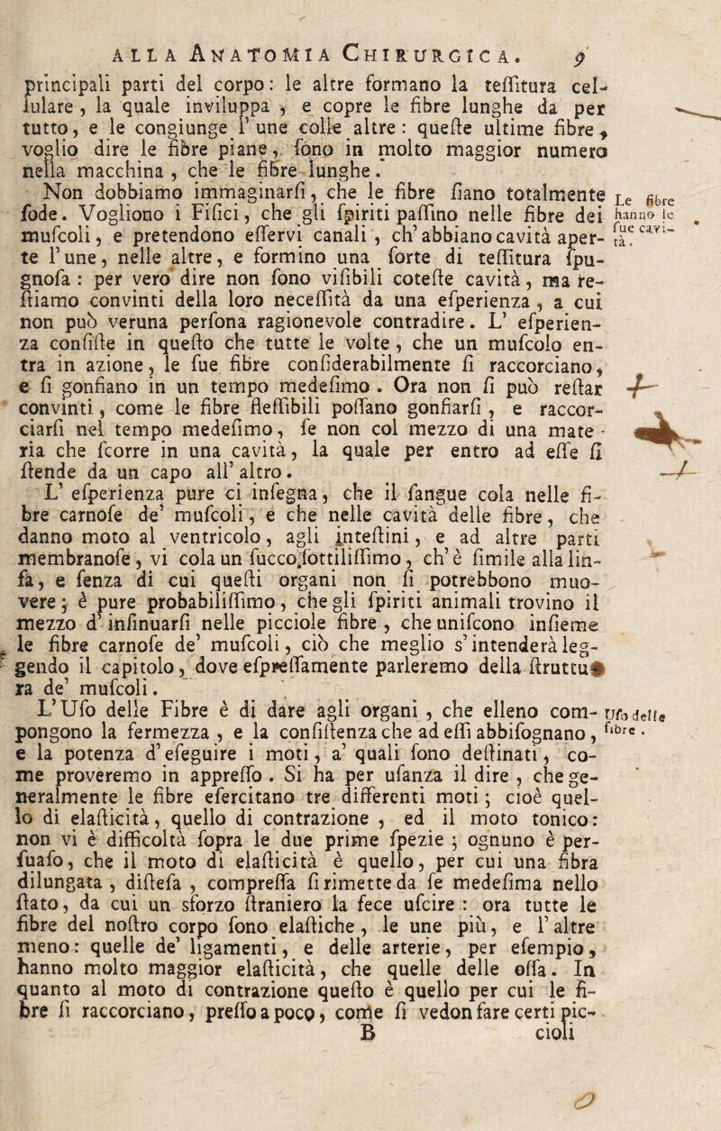 tra principali parti del corpo: le altre formano la teffìtura cel¬ lulare , la quale inviluppa , e copre le fibre lunghe da per tutto, e le congiunge P une colle altre : quelle ultime fibre f voglio dire le fibre piane, fono in molto maggior numero nella macchina, che le fibre lunghe.* Non dobbiamo immaginarli, che le_ fibre fìano totalmente Le fibre fode. Vogliono i Fifici, che gli fpiriti pallino nelle fibre dei fanne ie mufcoli, e pretendono effervi canali , eh’abbiano cavità aper- fuecayi~ te Fune, nelle altre, e formino una forte di teffìtura ipu- gnofa : per vero dire non fono vifibili cotelle cavità, ma re¬ miamo convinti della loro neceffità da una efperienza , a cui non puh veruna perfona ragionevole contradire. Ifi efperien¬ za confifie in quello che tutte le volte, che un mufcolo en¬ tra in azione, le fue fibre confiderabilmente fi raccorciano, e fi gonfiano in un tempo mede fimo . Ora non fi può refiar convinti, come le fibre fieffibih polfano gonfiarli, e raccor- * ciarfi nel tempo medefìmo, fe non col mezzo di una mate - ria che feorre in una cavità, la quale per entro ad effe fi ffende da un capo all’ altro. -4— Ifi efperienza pure ci infegna, che il fangue cola nelle fi¬ bre carnofe de’ mufcoli, e che nelle cavità delle fibre, che danno moto al ventricolo, agli intefiini, e ad altre parti membranofe, vi cola un fuccoffottiliffimo, eh’è fumile alia lin¬ fa, e fenza di cui quelli organi non fi potrebbono muo¬ vere, è pure probabiliffimo, che gli fpiriti animali trovino il mezzo d’infinuarfi nelle picciole fibre , che unifeono infieme le fibre carnofe de’ mufcoli, ciò che meglio s’intenderà leg¬ gendo il capitolo, dove efppeffamente parleremo della firuttu# ra de’ mufcoli. L’Ufo delle Fibre è di dare agli organi , che elleno corti- modelle pongono la fermezza , e la confidenza che ad effi abbifognano, flbrc • e la potenza d’efeguire i moti, a’ quali fono de fiina ti, co¬ me proveremo in appreffo . Si ha per ufanza il dire , che ge¬ neralmente le fibre efercitano tre differenti moti ; cioè quel¬ lo di elafiicità, quello di contrazione , ed il moto tonico: non vi è difficoltà fopra le due prime fpezie ; ognuno è per- fuafo, che il moto di elafiicità è quello, per cui una fibra dilungata, difiefa , compreffa fi rimette da fe medefima nello fiato, da cui un sforzo firanìero la fece ufeire : ora tutte le fibre del noftro corpo fono elaftiche , le une più, e l’altre meno: quelle de’ hgamenti, e delle arterie, per efempio, hanno molto maggior elafiicità, che quelle delle offa. In quanto al moto di contrazione quello è quello per cui le fi¬ bre 1! raccorciano, preffoapoco, come fi vedonfare certi pic- B doli