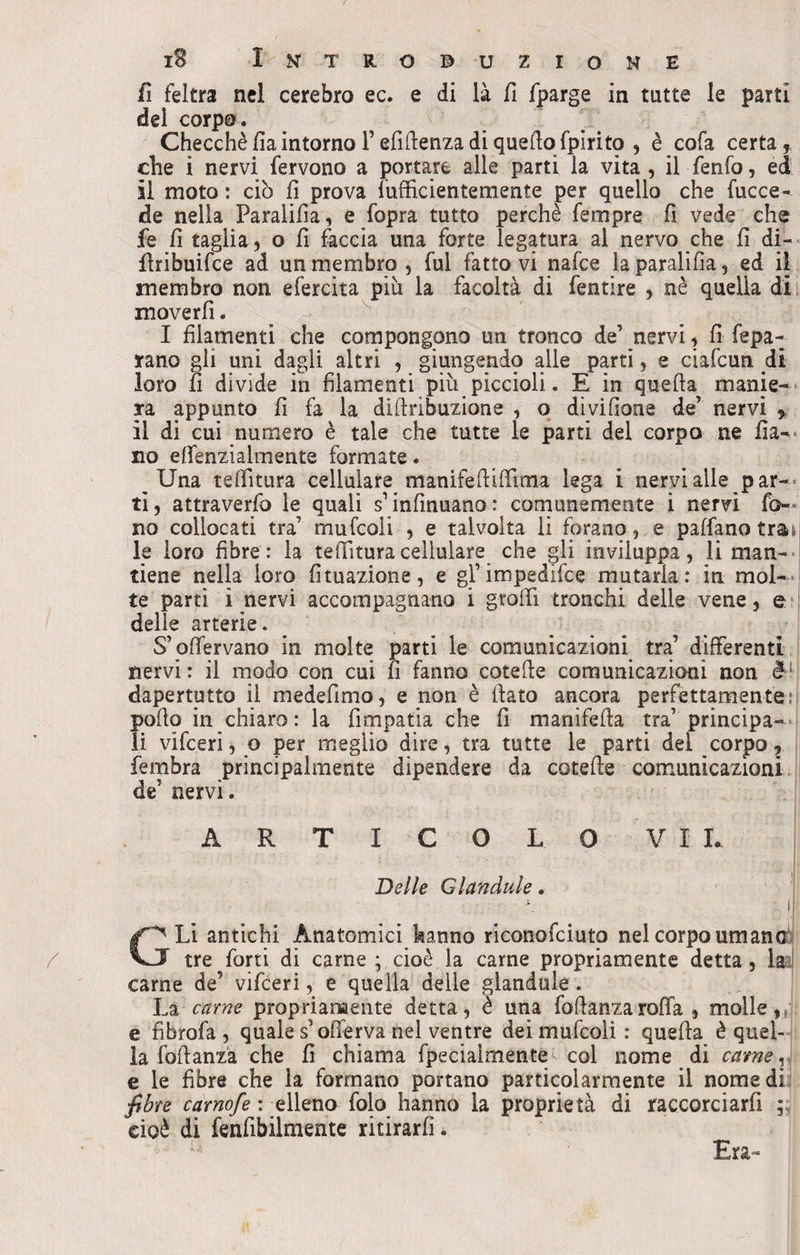 fi feltra nel cerebro ec. e di là fi fparge in tutte le parti del corpo. Checché fia intorno l’efiilenza di quello fpirito , è cofa certa5 che i nervi fervono a portare alle parti la vita , il fenfo, ed il moto : ciò fi prova fufficientemente per quello che fucce- de nella Paralifia, e fopra tutto perchè fempre fi vede che fe fi taglia, o fi faccia una forte legatura al nervo che fi di- firibuifce ad un membro, fui fattovi nafce laparalifìa, ed il membro non efercita più la facoltà di fentire , nè quella di moverfi. I filamenti che compongono un tronco de’ nervi, fi fepa- jrano gli uni dagli altri , giungendo alle parti, e ciafcun di loro fi divide in filamenti più piccioli. E in quella manie¬ ra appunto fi fa la diflribuzione , o dividane de’ nervi , il di cui numero è tale che tutte le parti dei corpo ne fìa- no effenzialmente formate. Una teffitura cellulare manifeflifiima lega i nervi alle par¬ ti, attraverso le quali s1 infamano: comunemente i nervi fo¬ no collocati tra’ mufcoii , e talvolta li forano, e paffanotra» le loro fibre: la telTituracellulare che gli inviluppa, li man¬ tiene nella loro Umazione, e gl’impedifce mutarla: in mol¬ te parti i nervi accompagnano i g-roffì tronchi delle vene, & delle arterie. S’offervano in molte parti le comunicazioni tra’ differenti nervi: il modo con cui fi fanno cotefle comunicazioni non è dapertutto il medefinao, e non è flato ancora perfettamente pollo in chiaro: la fimpatia che fi manifefla tra’ principa¬ li vifceri, o per meglio dire, tra tutte le parti dei corpo, fembra principalmente dipendere da cotefle comunicazioni de’ nervi. ARTICOLO VII. Delle Glandule. ■ \ . i Li antichi Anatomici hanno riconofciuto nel corpo umano' J tre forti di carne ; cioè la carne propriamente detta, la carne de’ vifceri, e quella delle glandule . La carne propriamente detta, è una foflanzaroffa , molle,,!1 e fibrofa , quale s’offerva nel ventre dei mufcoii: quella è quel¬ la foflanza che fi chiama fpecialmente col nome di carne, e le fibre che la formano portano particolarmente il nome dì fibre carnofe : elleno folo hanno la proprietà di raccorciarfi ; cioè di fenfibilmente ritirarli. Era-