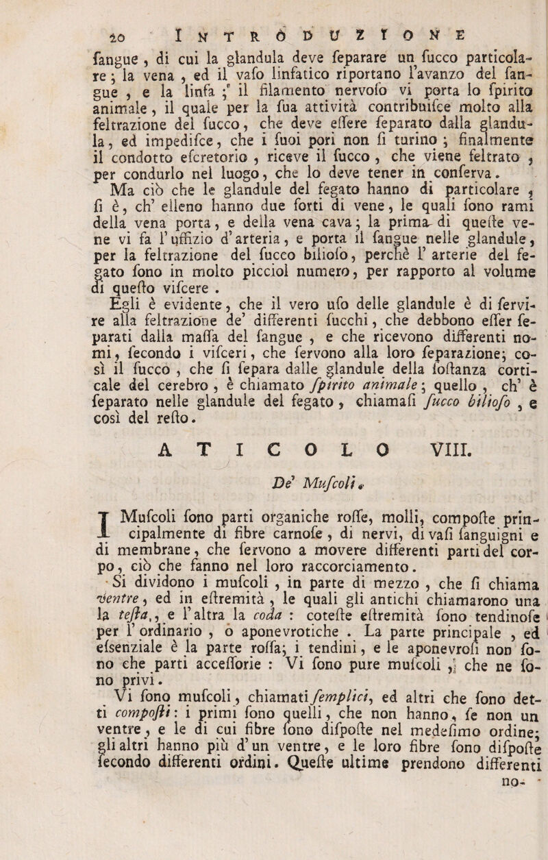 fangue , di cui la gianduia deve feparare un fucco particola¬ re ; la vena , ed il vafo linfatico riportano l’avanzo del fan¬ gue , e la linfa f il filamento nervofo vi porta lo fpirito animale , il quale per la fua attività contribuire molto alla feitrazione dei fucco, che deve effere feparato dalla giandu¬ ia, ed impedifce, che i fuoi pori non fi turino ; finalmente il condotto efcretorio , riceve il fucco , che viene feltrato , per condurlo nei luogo, che lo deve tener in conferva. Ma ciò che le glandule del fegato hanno di particolare , fi è, eh’ elleno hanno due forti di vene, le quali fono rami della vena porta, e della vena cava ; la prima^ di quelle ve¬ ne vi fa f uffizio d’arteria, e porta lì fanpue nelle glandule, per la feitrazione del fucco biliofo, perchè 1’ arterie del fe- J;ato fono in molto picciol numero, per rapporto ai volume i quello vifeere . Egli è evidente, che il vero ufo delle glandule è di fervi- re alla feitrazione de’ differenti fuochi, che debbono effer fe- paratl dalia malfa del fangue , e che ricevono differenti no¬ mi, fecondo i vifeeri, che fervono alla loro feparazione; co¬ sì il fucco , che fi fepara dalle glandule della foftanza corti¬ cale del cerebro , è chiamato fpirito animale ; quello , eh’ è feparato nelle glandule del fegato, chiamali fucco biliofo 5 q così del relìo. A T I C O L 0 Vili. De Mufcoli 0 I Mufcoli fono parti organiche rofìfe, molli, compofte prin¬ cipalmente di fibre carnofe , di nervi, di vali fanguigni e di membrane, che fervono a movere differenti parti del cor¬ po , ciò che fanno nel loro raccorciamento. Si dividono i mufcoli , in parte di mezzo , che fi chiama Mentre, ed in eftremità , le quali gli antichi chiamarono una la tefta,, e l’altra la coda : cotefte eftremità fono tendinofe per l’ ordinario , o aponevrotiche . La parte principale , ed efsenziale è la parte roffa; i tendini, e le aponevron non fo¬ no che parti accefforie : Vi fono pure mufcoli che ne fo¬ no privi. Vi fono mufcoli, chiamatifempiici, ed altri che fono det¬ ti compofti : i primi fono quelli, che non hanno, fe non un ventre , e le di cui fibre fono difpofte nel medefimo ordine; gli altri hanno più d’un ventre, e le loro fibre fono difpofte fecondo differenti ordini. Quefte ultime prendono differenti no- *