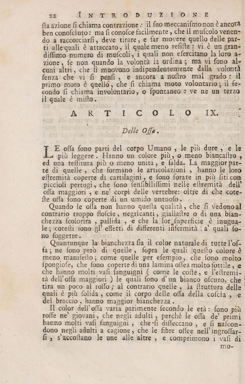 fla azione fi chiama contrazione .* il fuo meecanifmo non è ancora ben conofciuto : ma fi conofce facilmente, che il mukolo venen¬ do a raccorciarli, deve tirare, e far movere quello delle par¬ ti alle quali è attaccato, il quale meno refiffe : vi è un gran- didimo numero di mufcoii, i quali non efercitano la loro a- zione, fe non quando la volontà u ordina ; ma vi fono al¬ cuni altri, che fi muovono indipendentemente dalla volontà lenza che vi fi penfi , e ancora a nofiro mal grado : il primo moto è quello, che fi chiama moto volontario ; il fe¬ condo fi chiama involontario, o fpontaneo ? ve ne un terzo il quale è mifio. ARTICOLO IX. « Delle Offa* LE offa fono parti del corpo Umano , le piu dure e le piti leggere . Hanno un colore più, o meno biancaftro , ed una tefiìtura più o meno unita, e falda» La maggior par¬ te di quelle , che formano le articolazioni , hanno le loro effremità coperte di cartilagini, e lonq forate in più firn con piccioli pertugi, che fono lenfìbiiiffimi nelle eflremità dell’ offa maggiori , e ne’ corpi delle vertebre: oltre di che cote¬ rie offa fono coperte di un umido untuofo. Quando le offa non hanno quella qualità, che fi vedono al contrario troppo flofcie, negricanti, gialìaffre o di una bian¬ chezza fcolorita , pallida , e che la lor^fuperficie è inugua¬ le ; cotefli tono gl’ effètti di differenti infermità ■ a1 quali fo¬ no foggette. Quantunque la bianchezza fia il color naturale di tutte l’of¬ fa ; ne fono pero di quelle , fopra le quali ;queffo colore è meno manifello ; come quelle per efempio, che fono molto ipon gioie, che fono coperte di una lamina offe a molto fottile , e che hanno molti vafi fanguigni ( come le coffe, e l’effremi- tà dell’offa maggiori ) le quali fono d’un bianco ofcuro, che tira un poco aì roffoy al contrario quelle , la ffruttura delle quali è più folida , come il corpo delle offa della cofcia , e dei braccio , hanno maggior bianchezza » Il color dell’offa varia parimente fecondo le età: fono più rafie ne’ giovani, che negli adulti , perchè le offa de’ primi hanno molti vafi fanguigni , che -fi diffeccano , e fi nafcon- dono negli adulti a cagione, che le fibre ofiee neil’ingrofiar- fi , s’accodano le une alle altre , e comprimono i vali di nio-