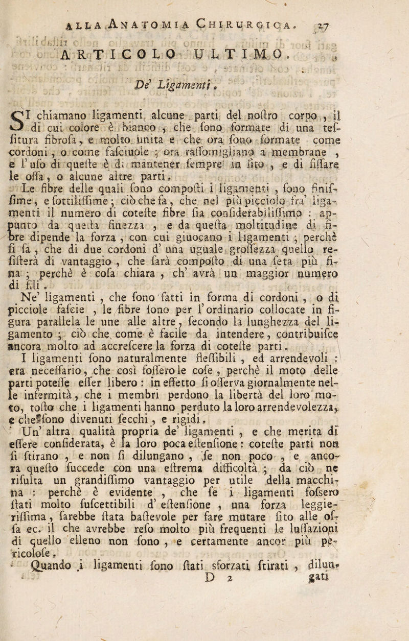 ARTICOLO ULTIMO, • ' a ' in J ‘ f -• • > -:-u , De Lìgamentì * .i SI chiamano Iigamenti alcune parti del nofiro corpo , il dì cui colore è bianco , che fono formate di una tef- litura fibrofa,, e molto unita e che ora fono formate come cordoni, o come falcinole ; ora raiTomigliano a membrane , e Tufo di quelle è di mantener fempre in lìto , e di affare le offa, q alcune altre parti . Le fibre delie quali fono compodi i ligarnefiti , fono fnif- /ime, e lottili (fi me • ciò che fa, che nel piu picciolo ira’ liga- menti il numero di cotelle fibre ha con fi de tabi lì (fimo : ap¬ punto da quella finezza , e da quella moltitudine di fi¬ ore dipende la forza , con cui giuocano i ìigamenti j perchè fi fa, che di due cordoni d’ una uguale grettezza quello re¬ fi itera di vantaggio , che farà compollo di una feta piu fi¬ na : perchè è cofa chiara , eh’ avrà un maggior numero di fili. • ., '■ Ne’ Iigamenti , che fono fatti in forma di cordoni , o di piceiole fafeie , le fibre fono per l’ordinario collocate in fi¬ gura parallela le une alle altre, fecondo la lunghezza del IL gamento 5 ciò che. come è facile da intendere, contribuire ancora molto ad accrefcere la forza di cotelle parti. I Iigamenti fono naturalmente flefiìbili , ed arrendevoli : era neceffario, che così folferole cofe , perchè il moto delle parti potefle eifer libero : in effetto fi offerva giornalmente nel¬ le infermità, che i membri perdono la libertà del loro mo¬ to, tofia che i Iigamenti hanno perduto la loro arrendevolezza,, e chef fona divenuti fecchi, e rigidi. Un altra qualità propria de’ Iigamenti , e che merita di' elfere confiderata, è la loro poca ellenfione : cotelle parti non fi ftirano , e non fi dilungano , ’fe non poco , e anco¬ ra quello fuccede con una ellrema difficoltà ; da ciò ne rilutta un grandifiìmo vantaggio per utile della macchi¬ na : perchè è evidente , che fe i Iigamenti fofsero flati molto fufcettibili d’ ellenlione , una forza leggie¬ ri ffima, farebbe fiata baftevole per fare mutare fito alle of¬ fa ec. il che avrebbe refo molto piu frequenti le lulfaziopì di quello elleno non fono , e certamente ancor più pÌL ticolofe, Quando .i Iigamenti fono fiati_sforzati ftirati , diluii* t iati D