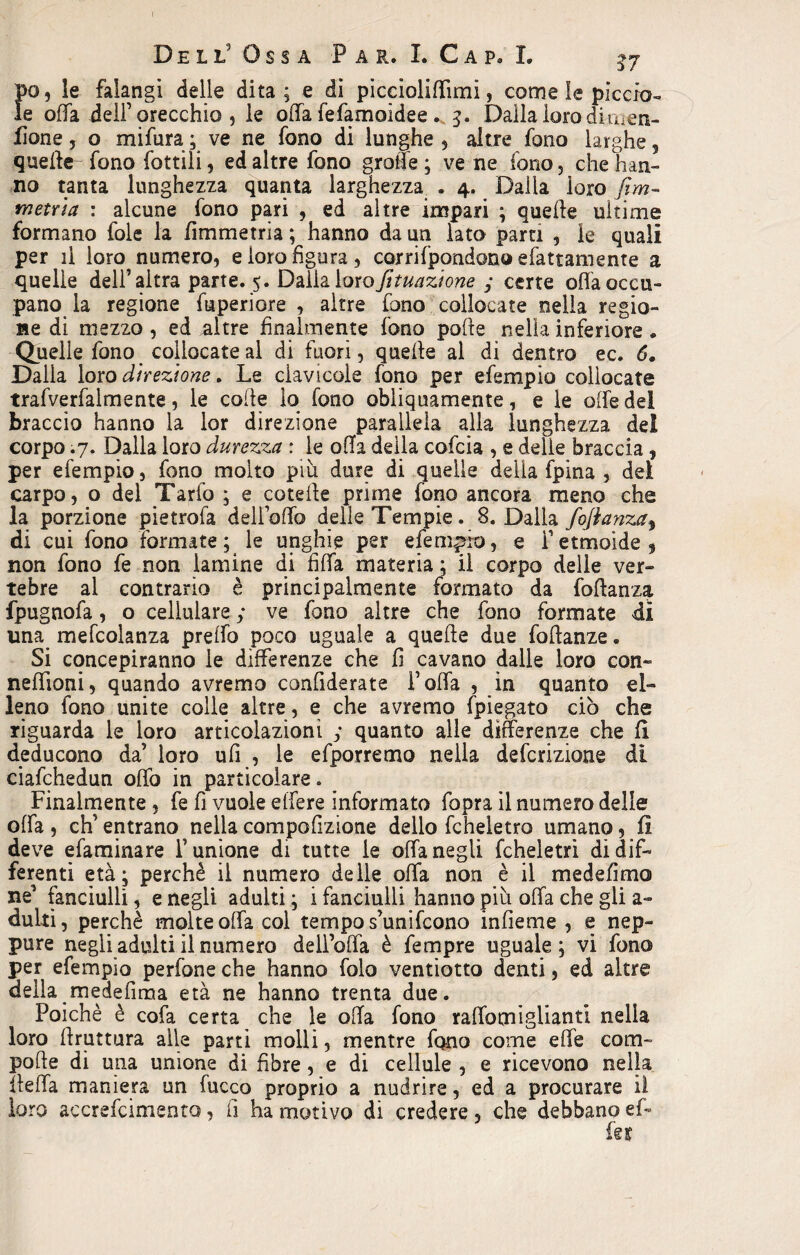 pò, le falangi delle dita; e di piccioliffimi, come le pìccia- le offa dell’orecchio, le offa fefamoidee. 5. Dalla loro dinien- fione, o mi far a ; ve ne fono di lunghe 5 altre fono larghe, quelle fono tattili, ed altre fono grolle; vene fono, che han¬ no tanta lunghezza quanta larghezza . 4. Dalla loro firn- metri a : alcune fono pari , ed altre impari ; quelle ultime formano fole la fìmmetria ; hanno da un lato pam , le quali per il loro numero, e loro figura, corrilpondono sfattamente a quelle dell’altra parte. 5. Dailalorofituazione ; certe offa occu¬ pano la regione fuperiore , altre fono collocate nella regio¬ ne di mezzo , ed altre finalmente fono porte nella inferiore. Quelle fono collocate al di fuori, quelle al di dentro ec. 6. Dalla loro direzione. Le clavicole fono per efempio collocate trafverfalmente, le colle lo fono obliquamente, e le offe dei braccio hanno la lor direzione parallela alla lunghezza dei corpo .7. Dalla loro durezza : le offa della cofcia , e delie braccia, per efempio, fono molto più dure di quelle della fpina , dei carpo, o del Tarfo ; e coterte prime fono ancora meno che la porzione pietrofa dell’offo delle Tempie. 8. Dalla foflanza^ di cui fono formate ; le unghie per efempio, e F etmoide, non fono fe non lamine di fi fifa materia ; il corpo delle ver¬ tebre al contrario è principalmente formato da fortanza fpugnofa, o cellulare ; ve fono altre che fono formate di una mefcolanza preffo poco uguale a queffe due fortanze. Si concepiranno le differenze che fi cavano dalle loro con- neffioni, quando avremo conrtderate l’offa , in quanto el¬ leno fono unite colle altre, e che avremo fpìegato ciò che riguarda le loro articolazioni ; quanto alle differenze che fi deducono da’ loro ufi , le efporremo nella defcrizione dì ciafchedun offo in particolare. Finalmente , fe fi vuole effere informato fopra il numero delle offa , eh’ entrano nella comportzione delio fcheletro umano, fi deve efaminare F unione di tutte le offa negli fcheletri di dif¬ ferenti età; perchè il numero delle offa non è il medefimo ne’ fanciulli, e negli adulti ; i fanciulli hanno più offa che gli a- dulti, perchè molte offa col tempo s’unifcono infieme , e nep¬ pure negli adulti il numero dell’offa è Tempre uguale ; vi fono per efempio perfone che hanno folo ventiotto denti, ed altre della medefima età ne hanno trenta due. Poiché è cofa certa che le offa fono raffomiglianti nella loro ffruttura alle parti molli, mentre fono come effe co ra¬ po (le di una unione di fibre, e di cellule , e ricevono nella lleffa maniera un tacco proprio a nudrire, ed a procurare il loro accrefcimento, fi ha motivo di credere, che debbano ef¬ fe??