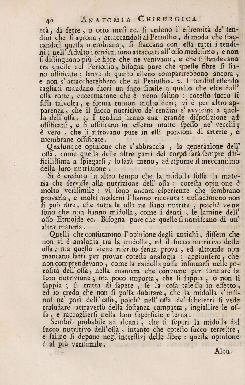 età, di fette , o otto mefi ec. fi vedono fi eftremità de ten¬ dini che fi aprono, attaccando/] ai Perioft io, di modo che fiac¬ candoli quella membrana , il {laccano con elfa tutti i tendi¬ ni ; nell’Adulto i tendini fono attaccati affollo mede fimo, e non il diftinguono più le fibre che ne venivano, e che fi ftendevana tra quelle del Perioftio, bifogna pure che quelle fibre fi fila¬ no ollìficate ; fenza dì quello elleno compafirebbono ancora , e non s’attaccherebbero che al Perioftio. 2. I tendinieffendo tagliati mandano fuori un fugo limile a quello che efce dall* offa rotte, eccettuatone che è meno ialino r cotefto fucco il fifia talvolta, e forma tumori molto duri; vi è per altro ap- {>arenza, che il fucco nutritivo de’ tendini s’ avvicini a quel- o dell’offa. 3. I tendini hanno una grande difpofizione ad offificarfì , e fi offificano in effetto molto fpeffo ne5 vecchi; è vero , che fi ritrovano pure in effi porzioni di arterie , e membrane ollìficate. Qualunque opinione che s’abbraccia , la generazione dell* offa, come quella delle altre parti del dorp(3 faràfempre dif- ficiliffima a (piegarli; lo farà meno, ad efporne il meccanifmo della loro nutrizione . Si è creduto in altro tempo che la midolla foffe la mate¬ ria che ferviffe alla nutrizione dell’ olla : cotefta opinione è molto ve ri firn ile: vi fono ancora efperienze che fembrano provarla , e molti moderni fi hanno ricevuta : nulladimeno non fi può dire, che tutte le offa ne fiano nutrite , poiché ve ne fono che non hanno midolla, come i denti , le lamine dell’ offa Etmoide ec. Bifogna pure che quelle fi nutrifcano di un’ altra materia. Quelli che confutarono fi opinione degli antichi, differo che non vi è analogia tra la midolla, ed il fucco nutritivo delle offa ; ma quello viene riferito fenza prova , ed altronde non mancano fatti per provar cotefta analogia : aggiunfero, che non comprendevano , come la midolla polla infìnuarfi nelle po- rolìtà dell’offa, nella maniera che conviene per formare la loro nutrizione ; ma poco importa, che fi iappia , o non 11 fappia ; fi tratta di fapere , fe la cofa tale fia in effetto * ed io credo che non fi poffa dubitare , che la midolla s’infi¬ ma ne’ pori dell’offo, poiché nell’offa de’ fcheietri fi vede trafudare attraverfo della foftanza compatta , ingiallire le of¬ fa , e raccoglierli nella loro fuperficie efterna. Sembrò probabile ad alcuni , che fi fepari la midolla da! fucco nutritivo dell’ offa , intanto che cotefto fucco terreftre, e falino fi depone negl’ interftizi delie fibre : quella opinione è al più verifimile. Alca-