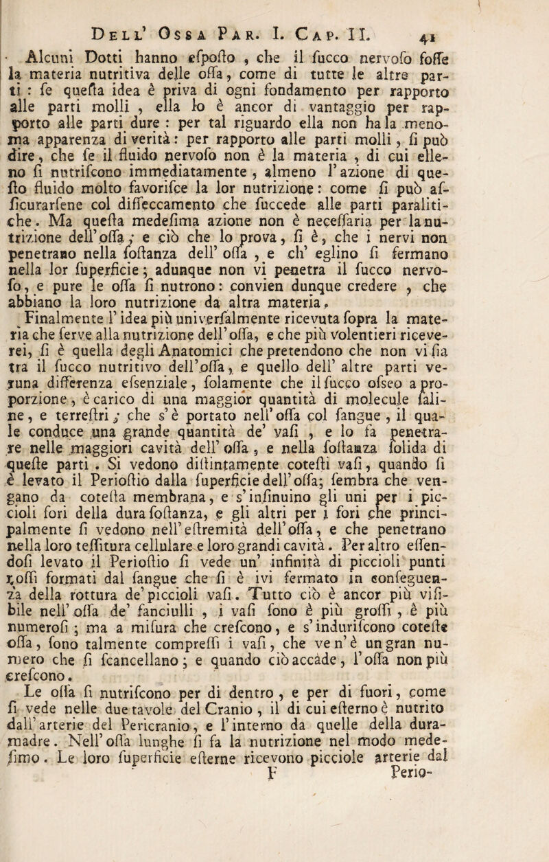 Alcuni Dotti hanno efpoflo , che il fucco nervofo foffe la materia nutritiva delle offa, come di tutte le altre par¬ ti : fe quella idea è priva di ogni fondamento per rapporto alle parti molli , ella lo è ancor di vantaggio per rap¬ porto alle parti dure : per tal riguardo ella non ha la meno¬ ma apparenza di verità : per rapporto alle parti molli, fi può dire, che fe il fluido nervofo non è la materia , di cui elle¬ no fi nntrifcono immediatamente, almeno Fazione di que¬ llo fluido molto favorifce la lor nutrizione: come fi può af- ficurarfene col diffeccamento che fuccede alle parti paraliti¬ che. Ma quefla medefima azione non è neceflaria per la nu¬ trizione dell’offa; e ciò che lo prova, fi è, che i nervi non penetrano nella foffanza dell’ oda , e eh’ eglino fi fermano nella lor fuperficie ; adunque non vi penetra il fucco nervo¬ fo, e pure le offa fi nutrono: convien dunque credere , che abbiano la loro nutrizione da altra materia,, Finalmente F idea più univerfalmente ricevuta fopra la mate¬ ria che ferve alla nutrizione dell’offa, e che più Volentieri riceve¬ rei, fi è quella degli Anatomici che pretendono che non vi lla tra il fucco nutritivo dell’offa, e quello dell’ altre parti ve¬ runa differenza efsenziale, fidamente che il fucco ofseo a pro¬ porzione , è carico di una maggior quantità di molecule fali¬ ne , e terreffri / che s’è portato nell’ offa col fangue , il qua¬ le conduce nna grande quantità de’ vafi , e lo fa penetra¬ re nelle maggiori cavità dell’ offa ? e nella foftaaza folida di xjuefle parti . Si vedono didimamente coteffi vafi, quando fi è levato il Perioflio dalla fuperficie dell’ offa; fembra che ven¬ gano da cotefla membrana, e s’infinuino gli uni per i pic¬ cioli fori della durafoflanza, e gli altri per j. fori che princi¬ palmente fi vedono nell’efiremità deli’offa, e che penetrano nella loro teffìtura celluiare.e loro grandi cavità. Per altro effen- dofi levato il Perioflio fi vede un’ infinità di piccioli punti j;ofii formati dal fangue £he fi è ivi fermato in conseguen¬ za della rottura de’piccioli vafi. Tutto ciò è ancor più vifì- bile nell’ offa de’ fanciulli , i vafi fono è più groffi , è più numerofì ; ma a mifura che crefcooo, e s’indurifcono cotefl® offa, fono talmente compreffi i vafi, che ven’è un gran nu¬ mero che fi [cancellano ; e quando ciòaccàde, l’offa non più erefeono. Le ofia fi nutrifeono per di dentro , e per di fuori, come fi vede nelle due tavole del Cranio , il di cui efterno è nutrito dall’arterie del Pericranio, e l’interno da quelle della dura¬ madre. Nell’ offa lunghe fi fa la nutrizione nel modo mede- fimo . Le loro fuperficie efterne ricevono picciole arterie dai F Feria-