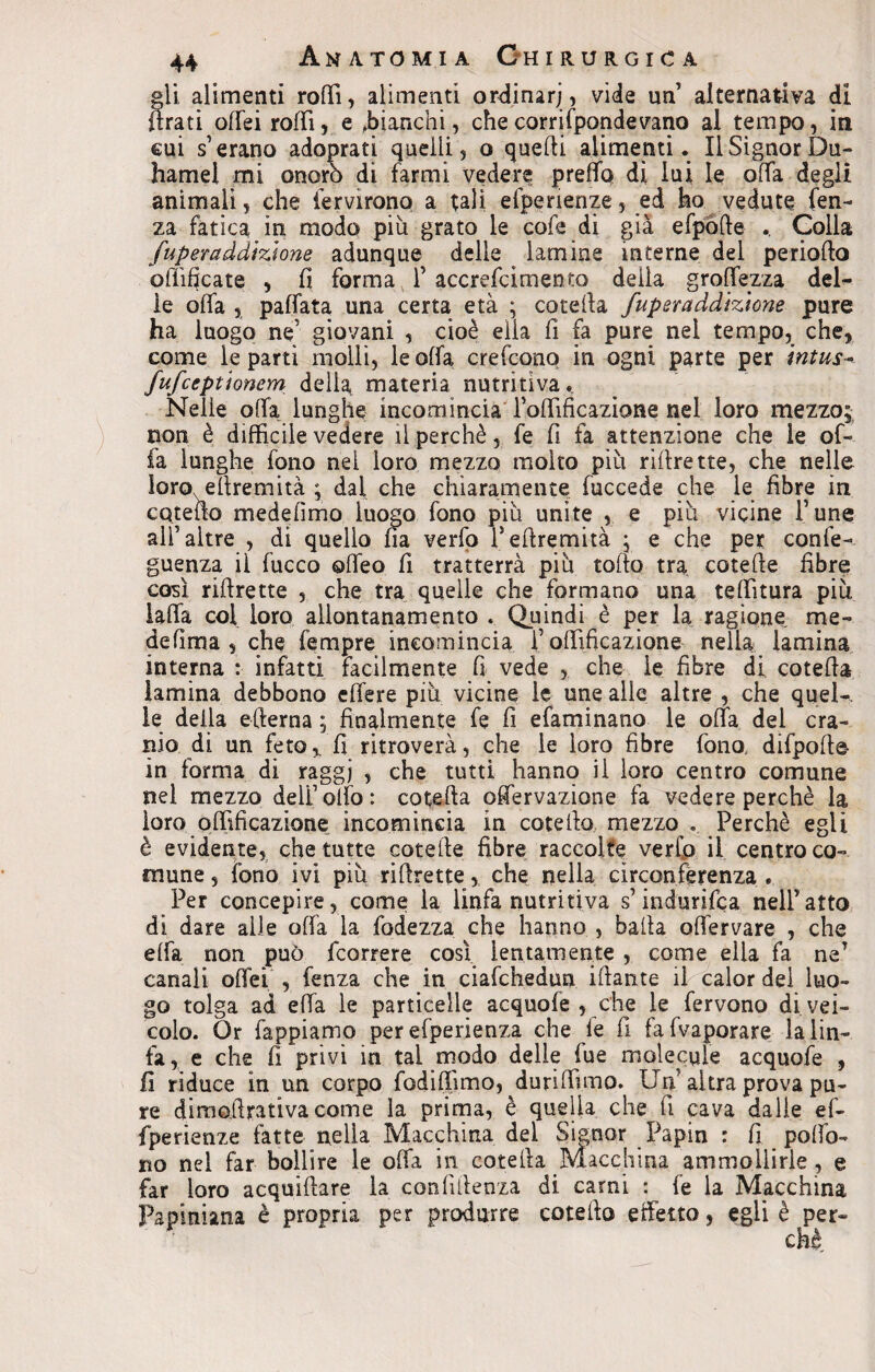 gli alimenti rodi, alimenti ordinar;, vide un alternativa di Arati offei rolli, e .bianchi, che corri fponde vano al tempo, in cui s1 erano adoprati quelli, o quelli alimenti. Il Signor Du- hamel mi onorò di farmi vedere preffq dì lui le offa degli animali, che Servirono a tali efpenenze, ed ho vedute len¬ za fatica in modo più grato le cofe di già efpòfte .. Colla fuperaddizìone adunque delle lamine interne del periodo edificate , fi forma 1’ accrefcimento delia groffezza del¬ ie offa 5 paffata una certa età ; cotella fuperaddizìone pure ha luogo ne' giovani , cioè ella fi fa pure nel tempo, che, come le partì molli, le offa crefconq in ogni parte per intus- fufceptìonem della materia nutritiva. Nelle offa lunghe incomincia fortificazione nel loro mezzo;; non è difficile vedere il perchè, fe fi fa attenzione che le of¬ fa lunghe fono nel loro mezzo molto piu riffrette, che nelle loro elìremita ; dal che chiaramente fuccede che le fibre in catello medefimo luogo fono piu unite , e piu vicine Fune alf altre , di quello fia verfo feftremità ; e che per confe- guenza il fucco offeo fi tratterrà piu torto tra cotefte fibre così rirtrette , che tra quelle che formano una tallitura più laffa coi loro allontanamento . Quindi è per la ragione me¬ de lima , che Tempre incomincia f offificazione nella lamina interna :■ infatti facilmente fi vede , che le fibre di coterta lamina debbono effere più vicine le une alle altre , che quel-, le della edema ; finalmente fe fi efaminano le offa del cra¬ nio di un feto * fi ritroverà, che le loro fibre fono, difpofte- in forma di raggi , che tutti hanno il loro centro comune nel mezzo deli1 olio: coterta offervazione fa vedere perchè la loro offificazione incomincia in coterta mezzo . Perchè egli è evidente, che tutte cotefte fibre raccolte verfo il centro co¬ mune , fono ivi più rirtrette, che nella circonferenza . Per concepire, come la linfa nutritiva s’indurifea nelPatto di dare alle offa la fodezza che hanno , balla offervare , che effa non può (correre così lentamente , come ella fa nff canali offei , fenza che in ciafchedun iftante il calor del luo¬ go tolga ad effa le particelle acquofe , che le fervono di vei¬ colo. Or Tappiamo perefperienza che fe fi fafvaporare la lin¬ fa, e che fi privi in tal modo delle Tue molecule acquofe , fi riduce in un corpo fodiffimo, duriftìmo. Uff altra prova pu¬ re dimoffrativa come la prima, è quella che fi cava dalle ef- fperienze fatte nella Macchina del Signor Papin : fi porto¬ ne nel far bollire le offa in cotella Macchina ammollirle , e far loro acquiftare la confiilenza di carni : fe la Macchina Papiniana è propria per produrre cotefto effetto, egli è per-