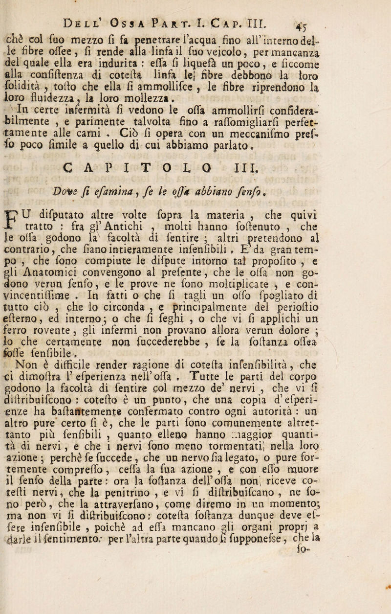 chè col Tuo mezzo fi fa penetrare l’acqua fino aHvinterno del¬ ie fibre offee, fi rende alla linfa il fuo veicolo, per mancanza del quale ella era indurita : ella fi liquefò un poco, e ficcome alia confidenza di coteflà linfa le] fibre debbono la loro folidità , tolto che ella fì ammollifce , le fibre riprendono la loro fluidezza, la loro mollezza. In certe infermità fì vedono le offa ammollirli confiderà» bilmente , e parimente talvolta fino a raflòmigliarfi perfet¬ tamente alle carni » Ciò fi opera con un meccanifmo pref- fo poco Amile a quello di cui abbiamo parlato, CAPITOLO IIL Dove fi efamtna, fe k offa abbiano /enfi, FU difputato altre volte fopra la materia , che quivi tratto : fra gl’Antichi , molti hanno foflenuto , che le olfa godono la facoltà di fentire ; altri pretendono al contrario, che fianointieramente infenfibiii * E’da gran tem¬ po , che fono compiute le difpute intorno tal propofito , e gli Anatomici convengono al prefcnte, che le olfa non go¬ dono verun fenfo, e le prove ne fono moltiplicate , e con- vincentiflìme . In fatti o che fi tagli un offo fpogiiato di tutto ciò , che lo circonda , e principalmente del perioflio eflerno, ed interno; o che fi fegni , o che vi fi applichi un ferro rovente, gli infermi non provano allora verun dolore ; lo che certamente non fuccederebbe , fe la foflanza oftea folle fenfìbile, ^ Non è difficile render ragione di cotefta infenfibilità, che ci dimoflra 1? efperienza nell’olfa » Tutte le parti del corpo godono la facoltà di fentire coi mezzo de’ nervi , che vi fi diflribuifcooo cotefta è un punto, che una copia d’efperi- enze ha baftantemente confermato contro ogni autorità : un altro pure certo fi è, che le parti fono comunemente altret¬ tanto più fenfibili , quanto elleno hanno maggior quanti¬ tà di nervi, e che i nervi fono meno tormentati! nella loro azione; perchè fe fuccede, che un nervo fia legato, o pure for¬ temente compreflo, ceffa la fua azione ? e con efib muore il fenfo della parte: ora la foflanza dell’olfa non, riceve co» tedi nervi, che la penitrino , e vi fi diftribuifcano , ne fo¬ no però, che la attraverfano, come diremo in un momento; ma non vi fi dillribuifcono; cotefta foflanza dunque deve e fi- fere infenfibile , poiché ad elfa mancano gii organi propri a dark il lenti mento; per l’altra parte quando fi fupponefse, che la