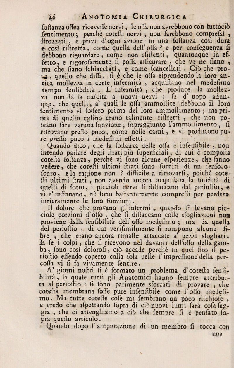 fottanza oftea ricevere nervi, le offa non avrebbono con tuttociò jfentimento; perchè cotefti nervi , non farebbono com^refsi , dirozzati , e privi d’ogni azione in una foflanza cosi dura e così riAretta, come quella dell’offa? e per confeguenza fi debbono riguardare, come non e fi denti, quantunque in ef¬ fetto, e rigorofamente fi poffa affìcurare , che ve ne fiano , ma che fìano fchiacciati, e come (cancellati . Ciò che pro- A4g, quello che ditti, fi è che le offa, riprendendola loro an¬ tica mollezza in certe infermità , acquiflano nel medefimo tempo fenfibilità . L’ infermità , che produce la mollez¬ za non dà la nafcita a nuovi nervi : fa d’ uopo adun¬ que, che quelli, a’ quali le offa ammollite debbono il loro fentimento vi foffero prima dei loro ammolhrnento ; ma pri¬ ma di quello eglino erano talmente rìftrem , che non po¬ rgano fare veruna funzione fopraggi unto rammollimento, fi ritrovano pretto poco , come nelle carni, e vi producono pu¬ re preffo poco 1 medefimi effetti. Quando dico, che la foflanza delle offa è inferi fi bile r non intendo parlare degli firati più fuperficiali, di cui è comporta cotefla foflanza, perchè vi fono alcune efperienze, che fanno vedere, che cote Ai ultimi firati fono forniti di un fenfoto- fcuro, e la ragione non è difficile a ritrovarli, poiché cote; ìli ultimi (frati , non avendo ancora acquiffata. la iolidità di quelli di (otto, i piccioli nervi fi diflaccano dai perioflio, e vi s mflnuano, nè (ono bartantemente compreffi per perder® intieramente le loro funzioni. Il dolore che provano gl’ infermi r quando fi levano pic- ciole porzioni d’offo « che fi diflaccano colle sfogliazioni non proviene dalla fenfibilità dell’offo medefimo ; ma da quella del perioflio , di cui verifimilmente fi rompono alcune fi¬ bre , che erano ancora rimafie attaccate a’ pezzi sfogliati • E fe i colpi , che fi ricevono nel davanti dell’olTo delia gam¬ ba , fono così dolorofi, ciò. accade perchè in quel fito il pe- rioflio effendo coperto colla fola pelle l’impreffione della per¬ cola vi fi fa vivamente fentire. A’ giorni nortri fi è formato un problema d’cotefla fe ndi- bilità, la quale tutti gli Anatomici hanno Tempre attribui¬ ta al perioAio. r fi fono parimente sforzati di provare , che cotefla membrana fotte pure infenfibile come f otto medefi- mo. Ma tutte coterte cofe mi (embrano un poco rifchiofe , e credo che afpettando fopra di ciò nuovi lumi farà cofafag- già , che cì attenghiamo a ciò che Tempre fi è penfato fo¬ pra quello articolo. Quando dopo F amputazione di un membro fi tocca con una v