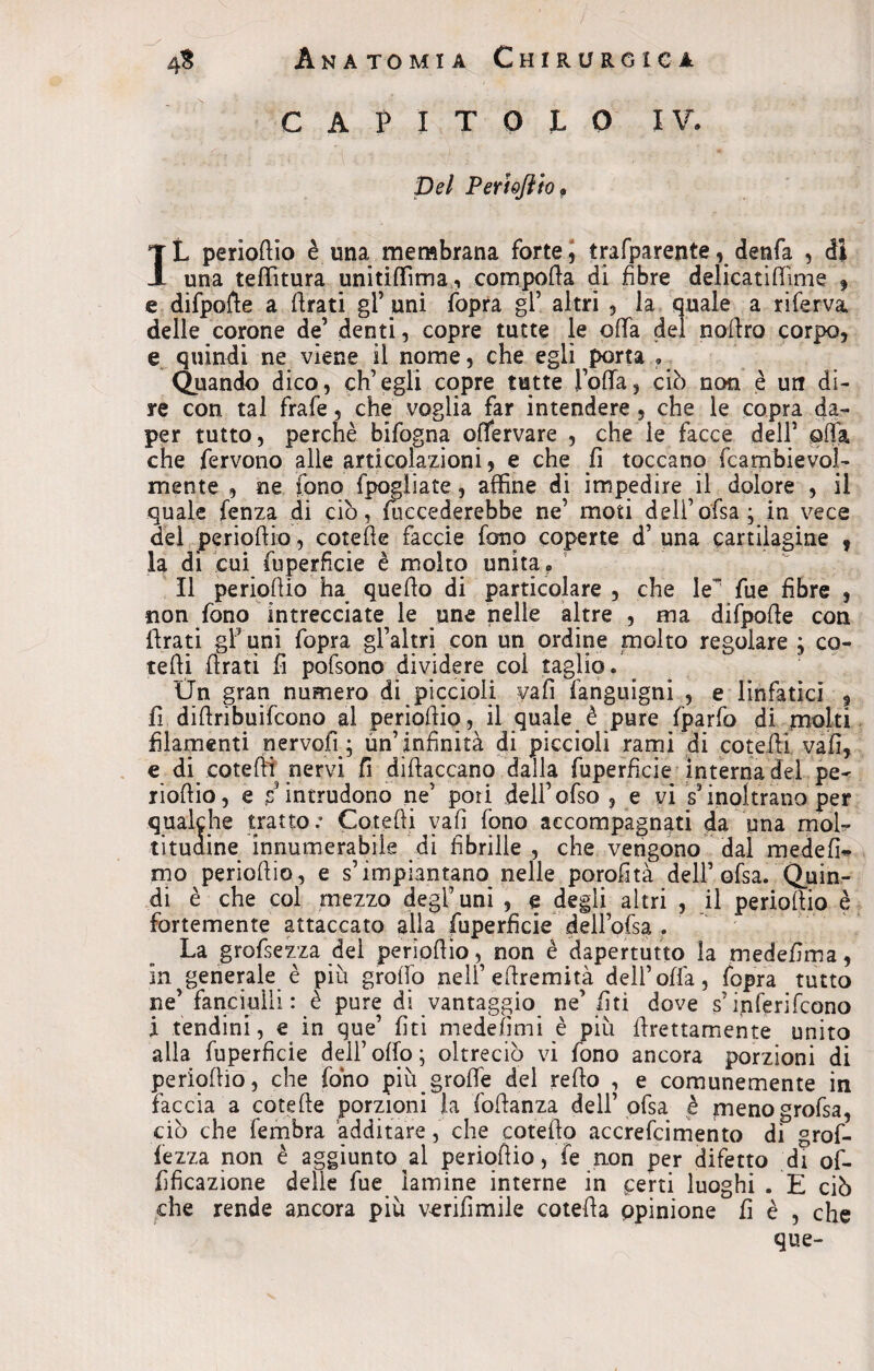 CAPITOLO IV, Del Perhfiio P IL periortio è una membrana forte, trasparente, denfa , dì una teffitura unitiffima, comporta di fibre delicatirtìme 9 e difporte a ftrati gl’uni fopra gl’ altri , la quale a riferva delle corone de’ denti, copre tutte le offa del nortro corpo, e quindi ne viene il nome, che egli porta , Quando dico, ch’egli copre tutte l’offa, ciò non è un di¬ re con tal frafe, che voglia far intendere , che le copra da- per tutto, perchè bifogna ortervare , che le facce dell’ offa che fervono alle articolazioni, e che fi toccano fcambievol- mente , ne fono (pagliate, affine di impedire il dolore , il quale fenza di ciò, mecederebbe ne’ moti dell’ofsa; in vece del periortio, cotefte faccie fono coperte d’ una cartilagine 9 la di cui fuperficie è molto unita . Il periortio ha querto di particolare , che le’ fue fibre , non fono intrecciate le une nelle altre , ma difporte con idrati gl’ uni fopra gl’altri con un ordine molto regolare ; co¬ lerti idrati fi pofsono dividere col taglio. Un gran numero di piccioli vafi fanguigni , e linfatici , fi diftribuifcono al periortio, il quale è pure fparfo di molti filamenti nervofi; un’infinità di piccioli rami di cotefti vafi, e di cotefti nervi fi diftaccano dalla fuperficie interna del pe~ rioftio, e s intrudono ne’ pori deli’ofso , e vi s*inoltrano per qualche tratto.* Cotefti vafi fono accompagnati da una mola* tituaine innumerabile di fibrille , che vengono dal medefU mo periortio, e s’impiantano nelle porofità dell’ ofsa. Quin¬ di è che col mezzo degl’ uni , e degli altri , il periortio è fortemente attaccato alla fuperficie dell’ofsa . La grofsezza dei periortio, non è dapertutto la medefima, in generale è più groffo nell’ertremità dell’offa, fopra tutto ne’ fanciulli: è pure di vantaggio ne’ fiti dove s’inferifcono X tendini, e in que’ fiti medefimi è più ftrettamente unito alla fuperficie dell’orto; oìtreciò vi fono ancora porzioni di periortio, che fono più groffe del refto , e comunemente in faccia a cotefte porzioni la foftanza dell’ ofsa è menogrofsa, ciò che fembra additare, che coterto accrefcimento di grof- fezza non è aggiunto al periortio, fe non per difetto di of- fificazione delle fue lamine interne in ferri luoghi . E ciò che rende ancora più vcrifimile cotefta opinione fi è , che que-