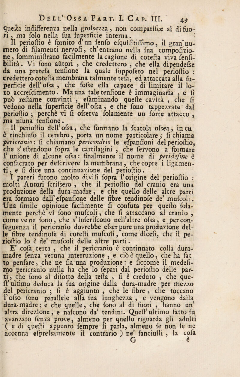 tfuefta indifferenza nella grofsezza, non comparifce al di fuo¬ ri , ma folo nella fua fuperfìcie interna. Il periofìio è fornito d’un fenfo efquifitifììmo, il gran nu¬ mero di filamenti nervofi, eh’ entrano nella fua compofizio- ne , fomminifìrano facilmente la cagione di cotefìa viva fenfi- bilità. Vi fono autori , che credettero , che ella dipendefse da una pretefa tenfione la quale fuppofero nel periofìio : credettero cotefìa membrana talmente tefa, ed attaccata alla fu- perfide dell’ofsa , che fofse ella capace # di limitare il lo¬ ro accrefcimento. Ma una taletenfione è immaginaria , e fi pub reftarne convinti , efaminando quelle cavità , che fi vedono nella fuperfìcie dell9 ofsa , e che fono tappezzate dal periofìio ; perchè vi fi ofserva fedamente un forte attacco , ma niuna tenfione. Il periofìio dell’ofsa, che formano la fcatola ofsea, in cu è rinchiufo il ccrebro, porta un nome particolare; fi chiama peri cranio: fi chiamano pericondrjo le efpanfioni del periodica che s’efìendono fopra le cartilagini , che fervono a formare l’unione di alcune ofsa: finalmente il nome di peridefme è confacrato per deferivere la membrana, che copre i ligamen- ti, e fi dice una continuazione del periofìio. I pareri furono molto divi fi fopra l’origine del periofìio : molti Autori fcrifsero , che il periofìio del cranio era una produzione della dura-madre, e che quello delle; altre parti era formato dall’ efpan(ione delle fibre tendinofe de’ mufcoli. Una limile opinione facilmente fi confuta per quefìo fola- mente perchè vi fono mufcoli, che fi attaccano al cranio , come ve ne fono, che s’inferifeono nell’aìtre ofsa, e per con- feguenza il pericranio dovrebbe efser pure una produzione del¬ le fibre tendinofe di cotefìi mufcoli, come dicefi, che il pe¬ riofìio lo è de’ mufcoli delle altre parti. E’ cofa certa , che il pericranio è continuato colla dura¬ madre fenza veruna interruzione , e ciò è quello, che ha fat to penfare, che ne fia una produzione : e fìccome il medefi- mo pericranio nulla ha che lo fepari dal periofìio delle par¬ ti , che fono al difotto delia tefìa , fi è creduto , che que¬ ll’ultimo deduca la fua origine dalla dura-madre per mezzo del pericranio ; fi è aggiunto , che le fibre , che toccano i’ofso fono parallele alla fua lunghezza , e vengono dalla dura-madre; e che quelle, che fono al di fuori , hanno un’ altra direzione, e nafeono da’ tendini. Quell’ultimo fatto fu avanzato fenza prove, almeno per quello riguarda gli adulti ( e di quelli appunto fempre lì parla, almeno fe non fe ne accenna efprefsamente il contrario ) ne’ fanciulli , la cofa G c