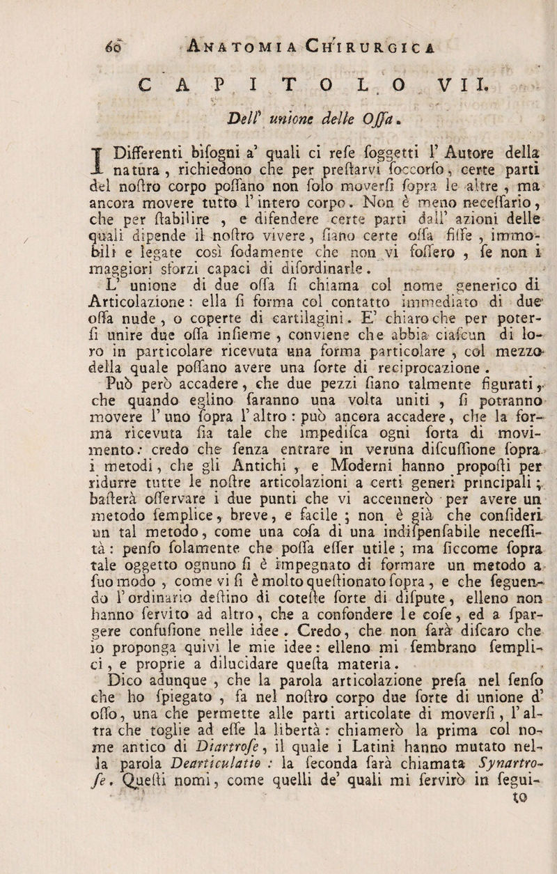 C A PITOL O VII. DelP unione delle Offa. I Differenti bìfogni a’ quali ci refe (oggetti 1’ Autore della natura, richiedono che per predarvi foce orlo, certe parti del nortro corpo poffano non folo mover fi (opra le altre , ma ancora movere tutto Finterò corpo. Non è meno neceffario, che per rtabilire , e difendere certe parti dall’ azioni delle quali dipende il nortro vivere, (lana certe offa fìffe , immo¬ bili e legate così fedamente che non vi federo , fe non i maggiori sforzi capaci di difordinarle. L’ unione di due offa fi chiama col nome generico di Articolazione: ella fi forma col contatto immediato di due offa nude, o coperte di cartilagini. E’ chiaro che per poter- fi unire due offa infieme , conviene che abbia ciafcun di lo¬ ro in particolare ricevuta una forma particolare , coi mezzo delia quale poffano avere una forte di reciprocazione . Può però accadere, che due pezzi fiano talmente figurati 5 che quando eglino faranno una volta uniti , fi potranno movere F uno (opra F altro : può ancora accadere, che la for¬ ma ricevuta fia tale che ìmpedifea ogni forta di movi¬ mento: credo che fenza entrare in veruna difeuffìone fopra i metodi, che gli Antichi , e Moderni hanno proporti per ridurre tutte le noftre articolazioni a certi generi principali ; ballerà offervare i due punti che vi accennerò per avere un metodo femplice, breve, e facile ; non è già che confideri un tal metodo, come una cofa di una indifpenfabile neceffì- tà : penfo fidamente che porta effer utile ; ma ficcome fopra tale oggetto ognuno fi è impegnato di formare un metodo a fuomodo , come vi fi è molto queftionato fopra , e che feguen- do F ordinario deilino di cotefte forte di difpute, elleno non hanno fervito ad altro, che a confondere le cofe, ed a fpar- gere confufione nelle idee. Credo, che non farà difearo che io proponga quivi le mie idee : elleno mi fembrano Templi- ci, e proprie a dilucidare querta materia. Dico adunque , che la parola articolazione prefa nel fenfo che ho fpiegato , fa nel noftro corpo due forte di unione d’ orto, una che permette alle parti articolate di moverfi, l’al¬ tra che toglie ad effe la libertà : chiamerò la prima col no¬ me antico di Diartrofe, il quale i Latini hanno mutato nel¬ la parola Dearti culatte : la feconda farà chiamata Synartro- fe. Quelli nomi, come quelli de’ quali mi fervirò in fegui- to