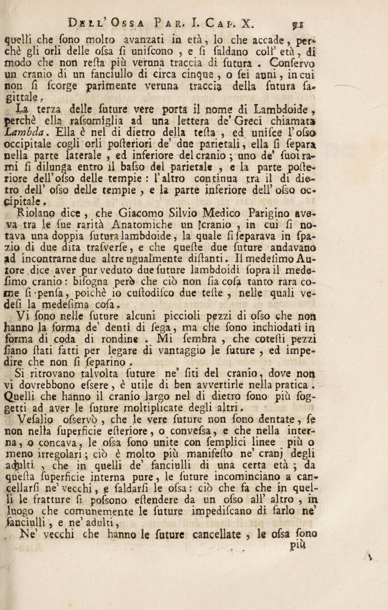 che fono molto avanzati in età, lo che accade, per* chè gli orli delle ofsa fi unifcono , e fi faldano colf età,, di modo che non retta più veruna traccia di futura . Confervo un cranio di un fanciullo di circa cinque , o fei anni, in cui non fi fcorge parimente veruna traccia della futura fa» gittate, La terza delle future vere porta il nome di Lambdoide f perchè ella rafsamiglia ad una lettera de1 Greci chiamata Lambda. Ella è nel di dietro della tetta , ed unifee fotta occipitale cogli orli potteriori de’ due parietali, ella fi fepara. nella parte laterale , ed inferiore del cranio \ uno de* fuoi ra¬ mi fi dilunga entro il batto del parietale , e la parte potte» riore delfofso delle tempie : l’altro continua tra il di die¬ tro dell’ otto delle tempie , e la parte inferiore dell’ otto oc» Sopitale « Riolano dice , che Giacomo Silvio Medico Parigino ave» va tra le fue rarità Anatomiche un ^cranio , in cui fi no¬ tava una doppia futura lambdoide, la quale fi feparava in fpa» zio di due dita trafverfe, e che quelle due future andavano ad incontrarne due altre ugualmente dittanti. Il medeiìmo Au¬ tore dice aver pur veduto due future lambdoidi fopra il mede- fimo cranio : bifogna perù che ciò non fa cofa tanto rara co¬ me fi'penfa, poiché io cuttodifco due tette , nelle quali ve- defi la medefima cofa. Vi fono nelle future alcuni piccioli ppzi di otto che non hanno la forma de’ denti di fega, ma che fono inchiodati in forma di coda di rondine . Mi fembra , che cotetti pezzi fiano flati fatti per legare di vantaggio te future ? ed impe» dire che non fi feparino . Si ritrovano talvolta future ne’ lìti del cranio, dove non vi dovrebbono ettere, è utile di ben avvertirle nella pratica . Quelli che hanno il cranio largo nel di dietro fono più fog- getti ad aver te future moltiplicate degli altri . Vefalia ofservò , che le vere future non fono dentate 5 fe non nella fuperficie etteriore, o convefsa, e che nella inter¬ na, o concava , te ofsa fono unite con (empiici linee più o meno irregolari ; ciò è molto più manifetto ne’ cranj degli adpiti , che in quelli de’ fanciulli di una certa età ; da quella fuperficie interna pure, te future incominciano a can^ cellarfi ne1 vecchi, e faldarfi le ofsa : ciò che fa che in quel¬ li te fratture fi pottono ettendere da un otto all’ altro , in luogo che comunemente te future impedifcano di farlo ne’ fanciulli, e ne’ adulti,