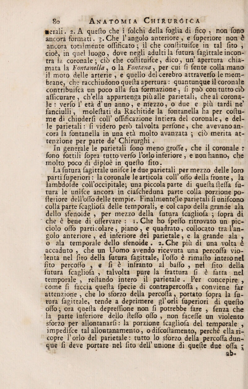 iterali. 2. A quello che i folchi della foglia di fico , non fono ancora formati. 3. Che l’angolo anteriore , e fuperiore non è ancora totalmente ofiificato ; il che coaftituifce in tal (Ito , cioè, in quel luogo, dove negli adulti la futura fagittale incon¬ tra la coronale; ciò che cofiituifce, dico, un’ apertura chia¬ mata la Fontanella, o la Fontana, per cui fi fente colla mano il moto delle arterie , e quello del cerebro attraverfo le mem¬ brane, che racchiudono quella apertura : quantunque il coronale contribuifca un poco alla fua formazione , fi può con tutto ciò afficurare , ch’ella appartenga più alle parietali, che al corona¬ le : verfo 1’ età d’un anno, e olezzo, o due e più tardi ne’ fanciulli, moleflati da Rachitide la fontanella ha per coflu- me di chiuderli coll’ ofifificazione intiera dei coronale, e del¬ le parietali: fi videro però talvolta perfone, che avevano an¬ cora la fontanella in una età molto avanzata ; ciò merita at¬ tenzione per parte de’ Chirurghi • In generale le parietali fono meno grolle, che il coronale r fono fattili fopra tutto verfo l’orlo inferiore , e non hanno, che molto poco di dipioè in quefio fito. La futura fagittale unifce le due parietali per mezzo delle loro parti fuperiorì : la coronale le articola coll’ offo della fronte , la lambdoide coll’occipitale; una piccola parte di quella lleffa fu¬ tura le unifce ancora in ciafcheduna parte colla porzione po- fleriore deìl’offo delle tempie. Finalmentejle parietali fi unìfcono colla parte fcagliofa delie temporali, e col capo della grande ala dello sfenoide , per mezzo delia futura fcagliofa ; fopra di che è bene di olfervare : i.Che ho fpeffo ritrovato un pic¬ ciolo olio particolare, piano, e quadrato, collocato tra l’an¬ golo anteriore , ed inferiore dei parietale, e la grande ala , o ala temporale dello sfenoide. 2.Che più di una volta è accaduto , che un Uomo avendo ricevuta una percoffa vio¬ lenta nel fito della futura fagittale, lofio è ri mallo intero nel fito percofiò , e fi è infranto al baffo , nel fito della futura fcagliofa , talvolta pure la frattura fi è fatta nel temporale , refiando intero il parietale . Per concepire , come fi faccia quella fpecie di contrapercoffa , conviene far attenzione , che lo sforzo della percoffa, portato fopra la fu¬ tura fagittale, tende a deprimere gl’orli fuperiori di quello offo; ora quella deprefiìone non fi potrebbe fare , fenza che la parte inferiore dello ffeffo pffo , non faceffe un violento sforzo per allontanarli : la porzione fcagliofa del temporale , impedifce tal allontanamento, o difcofiamento, perchè ella ri¬ copre l’orlo del parietale: tutto lo sforzo della percoffa dun¬ que fi deve portare nei fito deli’ unione di quelle due offa 5