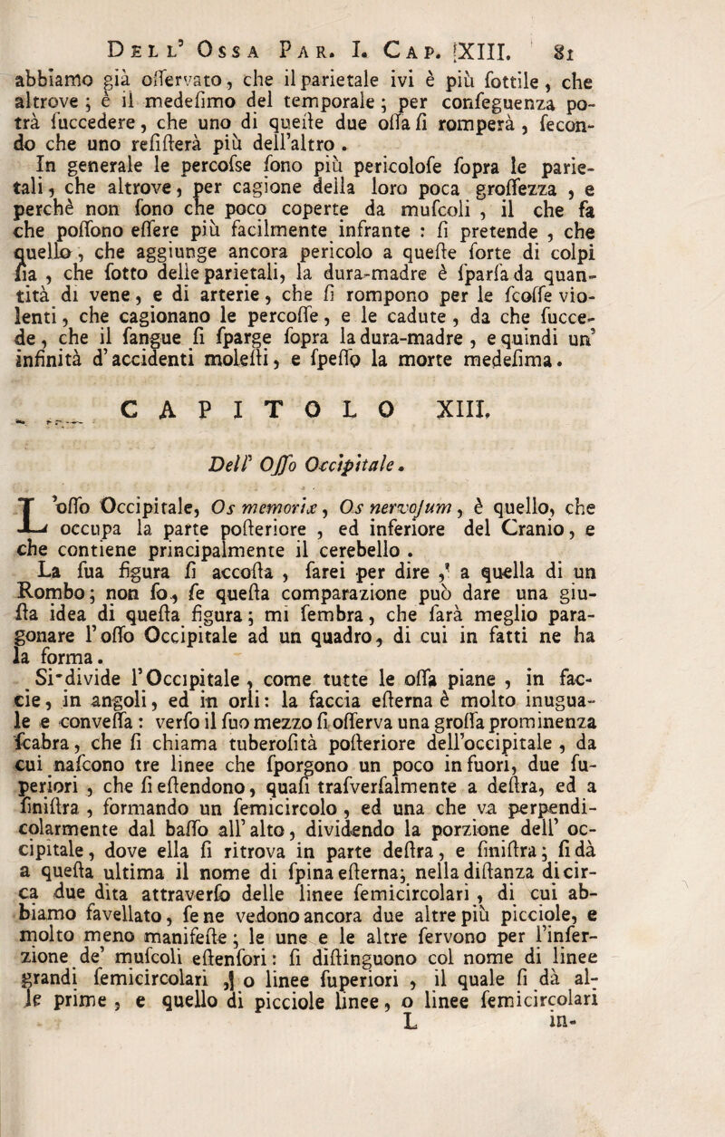 abbiamo già odervato, che il parietale ivi è piu fottile , che altrove ; è il medefimo del temporale ; per confeguenza po¬ trà luccedere, che uno di quelle due olla fi romperà , fecon¬ do che uno refìfterà più dell’altro . In generale le percofse fono più pericolofe fopra le parie¬ tali , che altrove, per cagione della loro poca grolìezza , e perchè non fono cne poco coperte da mufcoli , il che fa che polfono edere più facilmente infrante : fi pretende , che Quello, che aggiunge ancora pericolo a quelle forte di colpi fia , che fotto delie parietali, la dura-madre è fparfa da quan¬ tità di vene, e di arterie, che fi rompono per le fcoffe vio¬ lenti , che cagionano le percoffe, e le cadute , da che fucce- de, che il fangue fi fparge fopra la dura-madre , e quindi un infinità d’accidenti moie ili, e fpefi’p la morte medefima. CAPITOLO XIIL DelP OJfo Occipitale * Lofio Occipitale, Os memorice, Os nervo] um , è quello, che occupa la parte pofteriore , ed inferiore del Cranio, e che contiene principalmente il cerebello . La fua figura fi accoda , farei per dire ] a quella di un Rombo; non fo, fe queda comparazione può dare una giu¬ da idea dì queda figura; mi fembra, che farà meglio para¬ gonare l’odo Occipitale ad un quadro, di cui in fatti ne ha la forma. Si'divide l’Occipitale , come tutte le oda piane , in fac- cie, in angoli, ed in orli : la faccia edema è molto inugua¬ le e convella: verfo il fuo mezzo fi oderva una grolla prominenza fcabra, che fi chiama tuberofità poderiore dell’occipitale , da cui nafcono tre linee che fporgono un poco infuori, due fu- periori , che fi edendono, quafi trafverfalmente a delira, ed a finidra , formando un femicircolo, ed una che va perpendi¬ colarmente dal baffo all’alto, dividendo la porzione dell’ oc¬ cipitale, dove ella fi ritrova in parte dedra, e finidra; fi dà a queda ultima il nome di fpina edema; nella didanza di cir¬ ca due dita attraverfo delle linee femicircolari , di cui ab¬ biamo favellato, fene vedono ancora due altre più picciole, e molto meno manifede; le une e le altre fervono per l’infer- zione de’ mufcoli edenfori : fi didinguono col nome di linee grandi femicircolari ,] o linee fuperiori , il quale fi dà al¬ le prime , e quello di picciole linee, o linee femicircolari L in-